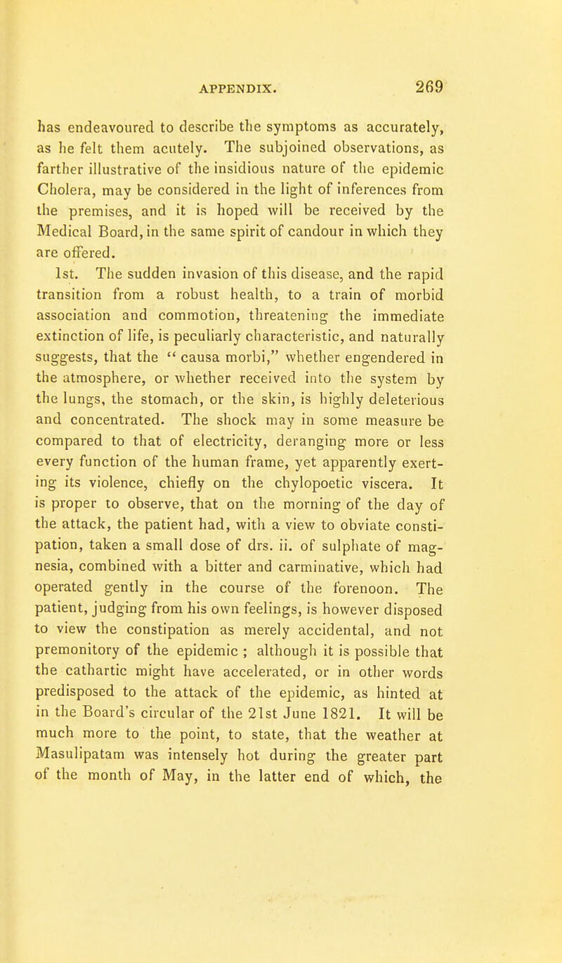 has endeavoured to describe the symptoms as accurately, as he felt them acutely. The subjoined observations, as farther illustrative of the insidious nature of the epidemic Cholera, may be considered in the light of inferences from the premises, and it is hoped will be received by the Medical Board, in the same spirit of candour in which they are offered. 1st. The sudden invasion of this disease, and the rapid transition from a robust health, to a train of morbid association and commotion, threatening the immediate extinction of life, is peculiarly characteristic, and naturally suggests, that the  causa morbi, whether engendered in the atmosphere, or whether received into the system by the lungs, the stomach, or the skin, is highly deleterious and concentrated. The shock may in some measure be compared to that of electricity, deranging more or less every function of the human frame, yet apparently exert- ing its violence, chiefly on the chylopoetic viscera. It is proper to observe, that on the morning of the day of the attack, the patient had, with a view to obviate consti- pation, taken a small dose of drs. ii. of sulphate of mag- nesia, combined with a bitter and carminative, which had operated gently in the course of the forenoon. The patient, judging from his own feelings, is however disposed to view the constipation as merely accidental, and not premonitory of the epidemic ; although it is possible that the cathartic might have accelerated, or in other words predisposed to the attack of the epidemic, as hinted at in the Board's circular of the 21st June 1821. It will be much more to the point, to state, that the weather at Masulipatam was intensely hot during the greater part of the month of May, in the latter end of which, the