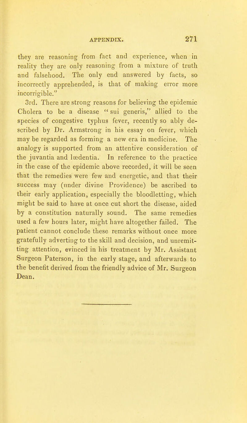 they are reasoning from fact and experience, when in reality they are only reasoning from a mixture of truth and falsehood. The only end answered by facts, so incorrectly apprehended, is that of making error more incorrigible. 3rd. There are strong reasons for believing the epidemic Cholera to be a disease  sui generis, allied to the species of congestive typhus fever, recently so ably de- scribed by Dr. Armstrong in his essay on fever, which may be regarded as forming a new era in medicine. The analogy is supported from an attentive consideration of the juvantia and Isedentia. In reference to the practice in the case of the epidemic above recorded, it will be seen that the remedies were few and energetic, and that their success may (under divine Providence) be ascribed to their early application, especially the bloodletting, which might be said to have at once cut short the disease, aided by a constitution naturally sound. The same remedies used a few hours later, might have altogether failed. The patient cannot conclude these remarks without once more gratefully adverting to the skill and decision, and unremit- ting attention, evinced in his treatment by Mr. Assistant Surgeon Paterson, in the early stage, and afterwards to the benefit derived from the friendly advice of Mr. Surgeon Dean.