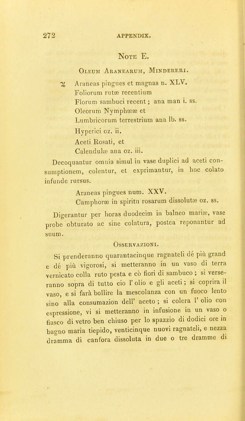 Note E. Oleum Aranearum, Mindereri. H. Araneas pingiies et magnas n. XLV. Foliorum rutse recentiiim Florum sambuci recent; ana man i. ss. Oleorum Nymphasae et Lumbriconim terrestrium ana lb. ss. Hyperici oz. ii. Aceti Rosati, et Calendulas ana oz. iii. Decoquantur omnia simul in vase duplici ad aceti con- sumptionem, colentur, et exprimantur, in hoc colato infunde rursus. Araneas pingues num. XXV. CamphorEB in spiritu rosarum dissolutie oz. ss. Digerantur per horas duodecim iu balneo marias, vase probe obturato ac sine colatura, postea reponantur ad suum. OSSF.RVAZIONI. Si prenderanno quarantacinque ragnateli de piil grand e de pivi vigorosi, si metteranno in un vaso di terra vernicato coUa ruto pesta e c6 fiori di sambuco ; si verse- ranno sopra di tutto cio 1' olio e gli aceti; si coprira il vaso, e si f&rk boUire la mescolanza con un fuoco lento sine alia consumazion dell' aceto ; si colera 1' olio con espressione, vi si metteranno in infusione in un vaso o fiasco di vetro ben chiuso per lo spazzio di dodici ore in bagno maria tiepido, venticinque nuovi ragnateli, e nezza dramma di canfora dissoluta in due o tre dramme di