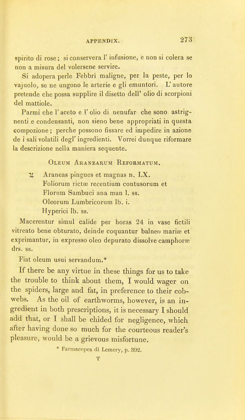 spirito di rose; si conservera 1' infusione, e non si colera se non a misura del volersene servire. Si adopera perle Febbri maligna, per la peste, per lo vajuolo, se ne ungono le arterie e gli emuntori. L'autore pretende che possa supplire il disetto dell' olio di scorpioni del mattiole. Parmi che 1' aceto e 1' olio di nenufar che sono astrig- nenti e condensanti, non sieno bene appropriati in questa compozione; perche possono fissare ed impedire in azione de i sali volatili degl' ingredienti. Vorrei dunque riformare la descrizione nella maniera sequente. Oleum Aranearum Reformatum. % Araneas pingues et magnas n. LX. Foliorum rictse recentium contusorum et Floriira Sambuci ana man 1. ss. Oleorum Lumbricorum lb. i. Hyperici lb. ss. Macerentur simul calide per horas 24 in vase fictili vitreato bene obturato, deinde coquantur balneo mariee et exprimantur, in express© oleo depurato dissolve camphorse drs. ss. Fiat oleum usui servandum.* If there be any virtue in these things for us to take the trouble to think about them, I would wager on the spiders, large and fat, in preference to their cob- webs. As the oil of earthworms, however, is an in- gredient in both prescriptions, it is necessary I should add that, or I shall be chided for negligence, which after having done so much for the courteous reader's pleasure, would be a grievous misfortune. * Farmacopea di Lemevy, p. 392. T