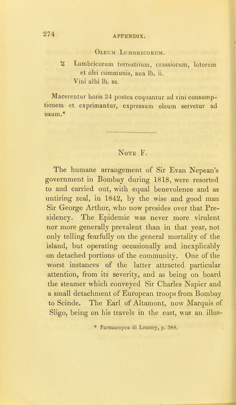 APPENDIX. Oleum Lumbricorum. H. Lumbricorum terrestrium, crassiorum, lotorum et olei communis, ana lb. ii, Vini albi lb. ss. Macerentur horis 24 postea coquantur ad vini consump- tionem et exprimantur, expressum oleum servetur ad usum.* Note F. The humane arrangement of Sir Evan Nepean's government in Bombay during 1818, were resorted to and carried out, with equal benevolence and as untiring zeal, in 1842, by the wise and good man Sir George Arthur, who now presides over that Pre- sidency. The Epidemic was never more virulent nor more generally prevalent than in that year, not only telling fearfully on the general mortality of the island, but operating occasionally and inexplicably on detached portions of the community. One of the worst instances of the latter attracted particular attention, from its severity, and as being on board the steamer which conveyed Sir Charles Napier and a small detachment of European troops from Bombay to Scinde. The Earl of Altamont, now Marquis of Sligo, being on his travels in the east, was an illus- . * Farmacopea di Lemery, p. 388.