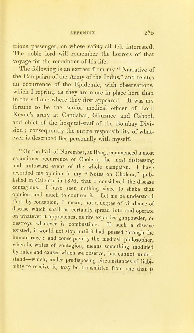 trious passenger, on whose safety all felt interested. The noble lord will I'emember the horrors of that voyage for the remainder of his life. The following is an extract from my  Narrative of the Campaign of the Army of the Indus, and relates an occurrence of the Epidemic, with observations, which I reprint, as they are more in place here than in the volume where they first appeared. It was my fortune to be the senior medical officer of Lord Keane's army at Candahar, Ghuznee and Cabool, and chief of the hospital-staff of the Bombay Divi- sion ; consequently the entire responsibility of what- ever is described lies personally with myself.  On the 17th of November, at Baug, commenced a most calamitous occurrence of Cholera, the most distressing and untoward event of the whole campaign. I have recorded my opinion in my  Notes on Cholera, pub- lished in Calcutta in 1826, that I considered the disease contagious. I have seen nothing since to shake that opinion, and much to confirm it. Let me be understood that, by contagion, I mean, not a degree of virulence of disease which shall as certainly spread into and operate on whatever it approaches, as fire explodes gunpowder, or destroys whatever is combustible. If such a disease existed, it would not stop until it had passed through the human race ; and consequently the medical philosopher, when he writes of contagion, means something modified by rules and causes which we observe, but cannot under- stand—which, under predisposing circumstances of liabi- bility to receive it, may be transmitted from one that is
