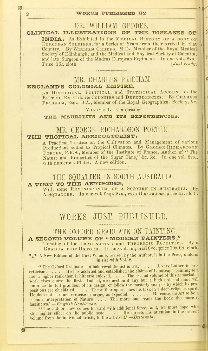 jS{ . _, 2 WOK3CS FtrBXiXSKED B7 m. WILLIAM GEDDES. CLISIICAL II.LUSTRATIONS OP THE DISSASBS OP INDIA: As Exhibited in the JlEnicAi- History oi- a bouy op European Soi.dikrs, for a Series of Years from their Arrival in tliat Country. By William Geddhs, M.D., Member of tlie Royal Medical Society of Edinburgh, and tlie Medical and Physical Society of Calcutta, and late Surgeon of the Madras European Regiment. In one vol., 8vo. Price 16*. cloth [Just ready, ME. CHAELES PllIDHAM. EUTGIiAIVrD'S COIiONIAIj EMPIRS. An Historical, Political, and Statistical Accodnt oi the British Empire, its Colonies and Dependencies. By Charles Pridiiam, Esq., B.A., Member of the Royal Geographical Society, &c. Volume I.—Comprising TKS MAUTKETItrS ASTB ITS BBPSSfTSSSrCZSlS. ME. GEOEGE EICHAEDSON POETEE. THE TROPICAL AGRICULTURIST: A Practical Treatise on the Cultivation and Management of various Productions suited to Tropical Climates. By George RiciiAitniiox Porter, F.R.S., Member of the Institute of France, Author of  Tlie Nature and Properties of the Sugar Cane, &c. &c. In one vol. 8vo., with numerous Plates. A new edition. THE SQUATTEE IN SOUTH AUSTEALIA. A VISIT TO THE ANTIPODES, With some Reminiscences op a Sojourn in Australia, By A Squatter. In one vol. fcap. 8vo., -with Illustrations, price 5s. cloth. WOKKS JUST PUBLISHED. THE OXFOED GEADUATE ON PAINTING. A SECOND VOLUME OP MODERN PAINTERS; Treating of the Imaginative and Theoretic Faculties. By a Graduate op Oxford. In one vol. imperial 8vo. price 10s. Qd. cloth. A New Edition of the First Volume, revised by the Author, is in the Press, uniform in size with Vol. 2.  The Oxford Graduate is a bold revolutionist in art. ... A very Luther in art- criticism. ... He has asserted and established the claims of Landscape-painting to a much higher rank than it hitherto enjoyed. . . . The second volume of this remarkable work rises above the Drst. Indeed, we question if any but a high order of mind will embrace the full grandeur of its design, or follow the masterly analysis by which its pro- positions are elucidated ... The author approaches his task in a deep religious spirit. Ee does not so much criticise or argue, as expound He considers Art lo be a solemn inlerpretation of Nature . . . The more one reads the book the more it fascinates.—English Gentleman. The author now comes forward with additional force, and, we must hope, wiili still higher cITecl on the public taste. ... He directs his attention in the present volume from the individual artists, to tlie art WsAV—Britannia.