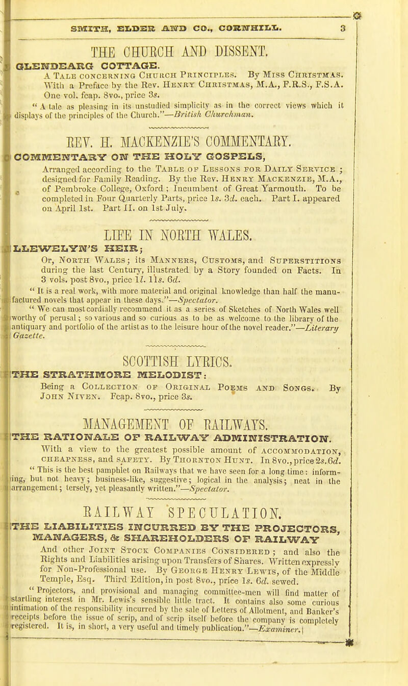 -19 THE CHUECH AND DISSENT. aiiENDBARG COTTAGE. A Tale concerning Chuhcii Principles. By Mrss Christwas. Witli a Preface by the Rev. Henry Christmas, M.A., F.R.S., F.S.A. One vol. fcap. 8vo., price 3s.  A talo as pleasing in its unstuiiicd simplicity as in ttie correct views which it displays of the principles of the Church.—Britis/t Churchman. EEY. H. MACKENZIE'S COMMENTAET. OOMMBWTARY OSff TFIE MOIiY GOSPELS, Arrangcfl according to the Table op Lessons for Daily Sertice ; designed for Family Reading. By the Rev. Henry Mackenzie, M.A., ^ of Pembroke College, Oxford ; Incumbent of Great Yarmouth. To be completed in Four Quarterly Parts, price Is. 3rf, each. Part I. appeared on April 1st. Part II. on 1st July. LIFE IN NOETH WALES. IiLiEWEXiVN'S ESEIR; Or, North Wales; its Manners, Customs, and Superstitions during the last Century, illustrated by a Story founded on Facts. la 3 vols, post 8vo., price IZ. lis. 6rf.  It is a real work, with more material and original knowledge than half the manu- factured novels that appear in these days.—Spectator.  We can most cordially recommend It as a series of Sketches of North Wales well orthy of perusal; so various and so curious as to be as welcome to the library of the antiquary and portfolio of the artist as to the leisure hour of the novel reader.—Literary Gazette. SCOTTISH LTEICS. ITTXE STRATSIBSORE MELODZST: Being a Collection of Ori&inal Poems and Songs. By John Niten. Fcap. 8vo., price 3s. MANAGEMENT OF EAILWATS. |THE RATIOKTAliE OP RAILWAY ADMINISTRATION. With a view to the greatest possible amount of accommodation, cheapness, and safety. By Thornton Hunt. In 8vo.,price2s.6<i.  This is the best pamphlet on Railways that we have seen for a long time: inform- ing, but not heavy; business-like, suggestive; logical in the analysis; neat in the irrangement; tersely, yet pleasantly written.—»S>ec<a<or. EAILWAT SPECULATION. ITHE LIABILITIES INCURRED BY THE PROJECTORS MANAGERS, & SHAREHOLDERS OP RAILWAY ' And other Joint Stock Companies Considered ; and also the Rights and Liabilities arising upon Transfers of Shares. Written nxpressly for Non-Professional use. By George Henry Lewis, of the Middle Temple, Esq. Third Edition, in post 8vo., price Is. Qd. sewed.  Projectors, and provisional and managing committee-men will find mailer of BUrtling interest in Mr. Lewis's sensible little trad. Il contains also some curious intimation of the responsibility incurred by Ihe sale of Letters of Allotment, and Banker's ireceipts before the issue of scrip, and of scrip itself before the company is complclelv registered. It is, in short, a very useful and timely publication.—£aw«i>ier.|