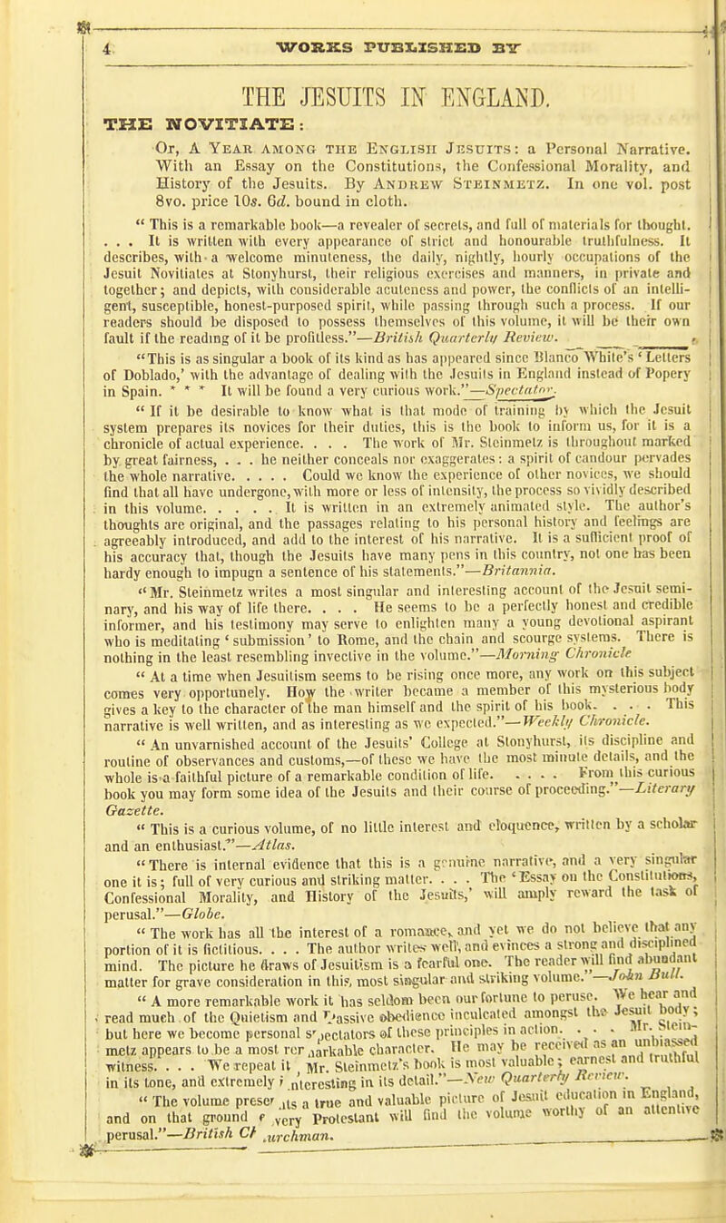 4- THE JESUITS IN ENGLAND. THE NOVITIATE: ■Or, A Year among the English Jksuits: a Personal Narrative. With an Essay on the Constitutions, the Confessional Morality, and History of the Jesuits. By Andrew Steinmetz. In one vol. post 8vo. price 10s. Gd. bound in cloth.  This is a remarkable book—a revealer of secrets, and full of materials for tbougbt. ... It is written with every appearance of strict and honourable truthfulness. It describes, with-a ■welcome minulencss, the daily, nightly, hourly occupations of the Jesuit Novitiates at Stonyhurst, their religious exercises and manners, in private and together; and depicts, with considerable acutencss and power, the conllicls of an intelh- gent, susceptible, honest-purposed spirit, while passing througli such a process. If our readers should be disposed to possess themselves of this volume, it will be their own fault if the readmgof itbe profitless.—Brithh Qiuirlcrlii Review. This is as singular a book of its kind as has appeared since Blanco AVhile's ' Letters of Doblado,' with the advantage of dealing with the .Jesuits in England instead of Popery in Spain. * * * It will be found a very curious work.—SpevtaUn^ If it be desirable to know what is that mode of training l)y which the Jesuit system prepares its novices for their duties, this is the book to inform us, for it is a chronicle of actual experience. . . . The work of Mr. Steinmetz is throughout marked by great fairness, ... he neither conceals nor exaggerates: a spirit of candour pervades the whole narrative Could we know the experience of other novices, we should find that all have undergone, with more or less of intensity, the process so vividly described in this volume It is written in an extremely animated style. The author's thoughts are original, and the passages relating to his personal history and feelmgs are agreeably introduced, and add to the interest of his narrative. It is a sullidcnt proof of his accuracy that, though the Jesuits have many pens in this country, not one has been hardy enough to impugn a sentence of his statements.—Britannia. «'Mr. Steinmetz writes a most singular and interesting account of the Jesuit semi- nary, and his way of life there. ... He seems to be a perfectly lionest and credible informer, and his testimony may serve to enlighten many a young devotional aspirant who is meditating ' submission' to Rome, and the chain and scourge systems. There is nothing in the least resembling invective in the volume.—Morning Chronicle  At a time when Jesuitism seems to be rising once more, any work on this subject comes very opportunely. Hof the writer became a member of this mysterious body gives a key to the character of the man himself and the spirit of his book. . . . This narrative is well written, and as interesting as we expected.—JTec^-/// Chronicle.  An unvarnished account of the Jesuits' College at Stonyhurst, its discipline and routine of observances and customs,—of those we have the most minute details, and the whole is a faithful picture of a remarkable condition of life From this curious book you may form some idea of the Jesuits and their course of proceedmg. —Literanj Oazette.  This is a curious volume, of no little interest and eloquence, written by a schobr and an enthusiast.—Atlas. There is internal evidence that this is a g'.miine narrative, and a very singular one it is: full of very curious and striking matter. . . . Tie'Essay on the Constitui»wt*, Confessional Morality, and History of the Jesuits,' will amply reward the task of perusal.—Globe.  The work has all the interest of a romaate, and vet we do not helievc that any , portion ofit is fictitious. . . . The author writes->yelV, and evinces a strong and disciplined mind. The picture he draws of Jesuitism is a fearful one. The reader will find abuodant matter for grave consideration in thi?, most sitigular and sinking volume. —./<>*» /^««-  A more remarkable work it has seldom been our fortune to peruse. We hear and , read much , of the Qnietism and I'assivc obedience inculcated amongst th& Jesuit Doay ; but here we become personal s'-ectalors 6>f those principles in action. . . - mr. J»iein- : met/, appears to be a most reraarkablc character. Ho may be receive<T an iinhiassed witness. . . . We repeat it m^. sieinmct/.'s book is most valuable; e.unesl and truthful in its tone, and e.'Ctrcmely i nlcrcsting in its detail.-A(.'«^ Quarterhj liencir. « The volume prcscr ,is „ true and valuable picture of Jesuit education m England, and on that ground f vcrV Proleslanl will find the volume worthy of an attentive perusal.—Brithh Cf ,urchman.