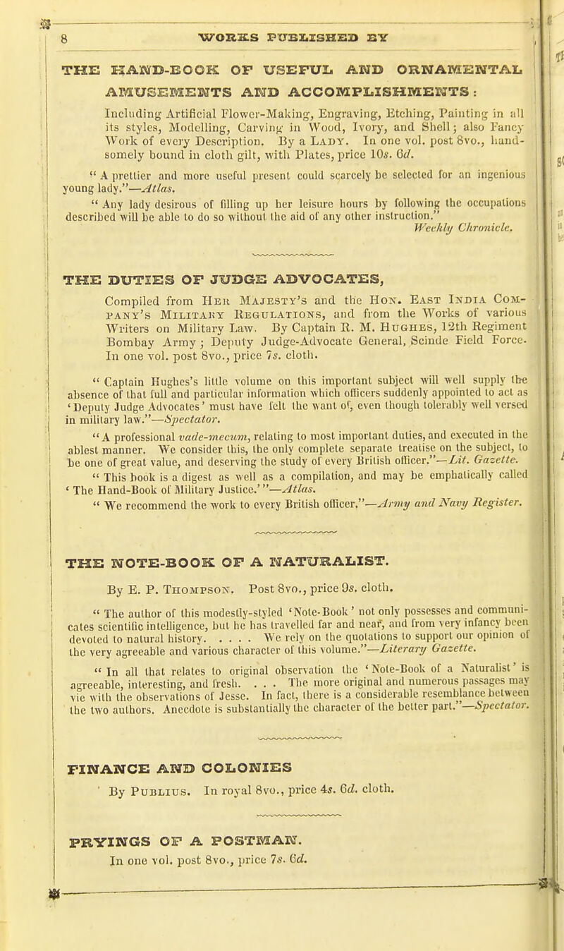 THE E?AStfD-EOOK OP USEFUL AMD ORNAMENTAI. AMUSEMENTS AND ACCOiyiPI.ISZIM:ENTS : Including Artificial Flower-Making, Engraving, Etching, Painting in all its styles. Modelling, Carvini^- in Wood, Ivory, and Shell; also Fancy Work of every Description. IJy a Lady. In one vol, post 8vo., hand- somely bound in cloth gilt, with Plates, price 10*. 6(/.  A pretlier and more useful present could scarcely be seleclcd for an ingenious young lady.—Atlas.  Any lady desirous of filling up her leisure hours by following the occupations described will be able to do so without Ihe aid of any other instruction. WeMy Chronicle. THE DUTIES OF JUDGE ADVOCATES, Compiled from Her Majesty's and the Hox. E.iST India Com- pany's MiLiTAKY Regulations, and from the Works of various Writers on Military Law. By Captain R. M. Hughes, 12th Regiment Bombay Army ; Deputy Judge-Advocate General, Scinde Field Force. In one vol. post Bvo., price 74'. cloth.  Caplain Hughes's litde volume on this imporlanl subject will well supply Ihe absence of that full and particular information which ollicers suddenly appointed lo act as 'Deputy Judge Advocates' must have felt the want of, even though tolerably well versed in mihlary law.—Spectator.  A professional vade-mecum, relating to most imporlanl duties, and executed in the ablest manner. We consider this, the only complete separate treatise on the subject, to be one of great value, and deserving the study of every British officer.—ZiY. Gazette.  This book is a digest as well as a compilation, and may be emphatically called < The Hand-Book of Jlilitary Justice.'—Atlas.  We recommend the work lo every British officer.—^irmy and iVawy Register. THE NOTE-BOOK OP A NATURALIST. By E. P. Thompson. Post 8vo., price 9s. cloth,  The author of this modestly-styled 'Note-Book ' not only possesses and communi- I cates scientiDc intelligence, hut be has travelled far and neaf, and from very infancy been devoted to natural history We rely on the quotations to support our opinion of the very agreeable and various character of this volume.—Literary Gazette.  In all that relates to original observation the ' Note-Book of a Naturahsl' is agreeable, interesting, and fresh. . . . The more original and numerous passages may vie with the observations of Jesse. In fact, there is a considerable resemblance between the two authors. Anecdote is substantiaUy the character of the better ^mu—Spectator. FINANCE AND COLONIES ■ By PuBLius. In royal 8vo., price 4s. Gd. cloth. PRYINGS OP A POSTMAN. In one vol. post 8vo., price 7s. OW.