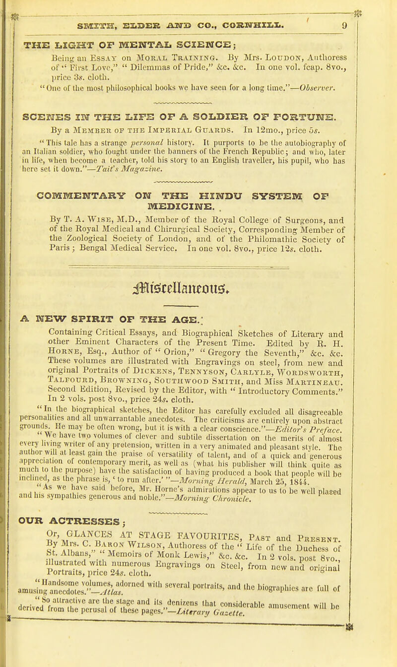 THE I>IG££T OP MENTAL SCIENCE; Bcintr un Essay on Moral Training. By Mrs. Loudon, Authoress of First Love,  Dilemnias of Pride, &c. kc. In one voL f'cap. 8vo., price 3a'. clotli.  One of ihc most philosopbical books we have seen for a long lime.—Observer. SCEMES IN THE LIFE OP A SOIiDIER OP FORTUNE. By a Member op the Imperial Guards. In 12mo., price Os.  This laic has a strange personal history. It purports to be the autobiography of an Iluiian soldier, who fought under the banners of the French Republic; and who, later in life, when become a teacher, told his story to an English traveller, his pupil, who bas here set it down.—Tail's Magazine. COmmEMTARY ON THE HINDU SVSTEIWt OF MEDICINE. . By T. A. Wise, M.D., Member of the Royal College of Surgeons, and of the Royal Medical and Chirurgical Society, Corresponding Member of the Zoological Society of London, and of the Philomathic Society of Paris; Bengal Medical Service. In one vol, 8vo., price l-2s. cloth. A NEW SPIRIT OP THE AGE.; Containing Critical Essays, and Biographical Sketches of Literary and other Eminent Characters of the Present Time. Edited by R. H. Horne, Esq., Author of  Orion,  Gregory the Seventh, &c. &c. These volumes are illustrated with Engravings on steel, from new and original Portraits of Dickens, Tennyson, Carlyle, Wordsworth, Talfourd, Browning, Southwood Smith, and Miss Martineau. Second Edition, Revised by the Editor, with  Introductory Comments. In 2 vols, post 8vo., price 24*. cloth.  In the biogiaphical sketches, the Editor has carefully excluded all disagreeable personalities and all unwarrantable anecdotes. The criticisms are entirely upon abstract grounds He may be often wrong, but it is with a clear conscience.—Editor's Preface. We have two volumes of clever and subtile dissertation on the merits of almost every living writer of any pretension, written in a very animated and pleasant style. The author will at least gain the praise of versatility of talent, and of a quick and generous appreciation of contemporary merit, as well as (what his publisher will think quite as much to the purpose) have the satisfaction of having produced a book that people wiU be inclined, as the phrase is,' to run after.' —Morning Herald, March 25, 18W. As we have said before, Mr. Home's admirations appear to us to be wcU plased and his sympathies generous and noble.—il/omm^- C/ironicle. OUR ACTRESSES; Sv'^P^P^S'^''' STAGE FAVOURITES, Past and Present. ?f ^ih ■ » <tx.°'' Authoress of the  Life of the Duchess of bt. Albans, Memoirs of Monk Lewis, cS.c. &c. In 2 vols, post 8vo., Illustrated with numerous Engravings on Steel, from new and origina Portraits, price 24s. cloth. ° .rnulinl^nlZll'''^^^^^^ ^'^ ''''''' '^^ ^of
