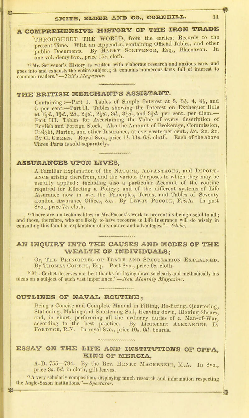 SMXTH, EIiSBR ASJ3> CO., COH.KHII.I.. A COMPREHENSIVE HISTORY OP THE IRON TRADE THROUGHOUT THE WORLD, from the earliest Records to the present Time. With an Appendix, containing Official Tables, and other public Documents. By Hakky Scuivenor, Esq., Blaenavon. In one vol. demy 8vo., price 15s. cloth.  Mr. Scrivenor's Hisloi-y is wrilten wilh elaborate research and anxious care, and goes into and exhausts llic entire subjocl; it contains numerous lads full of interest to common readers.—Tait's Magazine. THE BRITISH MERCKAHT'S ASSISTANT. Containing:—Part I. Tables of Simple Interest at 3, 3^, 4, 4^, and 5 per cent.—Part II. Tables showing the Interest on Exchequer Bills at IJrf., lid., 2rf., 2irf., 2irf., 2d., ^d., and SJrf. per cent, per diem.— Part III. Tables for Ascertaining the Value of every description of English and Foreign Stock. Also the Amount of Brokerage, Commission, Freight, Marine, and other Insurance, at every rate per cent., &c. &c. &c. By G. Green. Royal 8vo., price IZ. lis. 6rf. cloth. Each of the above Three Farts is sold separately. ASSURANCES UPON LIVES, A Familiar Explanation of the Natuke, Advantages, and Import- ance arising tlicrefrom, and the various Purposes to which they may be usefully applied : including also a particular Account of the routine required for Effecting a Policy; and of the different systems of Life Assurance now in use, the Principles, Terms, and Tables of Seventy London Assurance Offices, ifcc. By Levls Pocock, F.S.A. Iu post 8vo., price 7s. cloth.  There are no teclinicalities in Mr. Pocock's worli lo prevent its being useful to aU; and those, therefore, who are likely lo liave recourse to Life Insurance will do wisely in consulting this familiar explanation of its nature and advantages.—Globe. AW INQUIRY INTO THE CAUSES AND MODES OF THE WEAI.TH OP INDIVIDUALS; Or, The Principles of Trade and Speculation Explained, By Thomas Corbet, Esq. Post 8vo., price 6*. cloth.  Ulr. Corbet deserves our best thanks for laying down so clearly and methodically his ideas on a subject of such vast importance.—New Monthly Magazine. OUTLINES OP NAVAL ROUTINE; Being a Concise and Complete Manual in Fitting, Re-fitting, Quartering, Stationing, Making and Shortening Sail, Heaving down, Rigging Shears, and, in short, performing all the ordinary duties of a Man-of-War, according to the best practice. By Lieutenant -Alexander D, FoRDYCE, R-N. In royal 8vo., price 10s. 6d. boards. ESSAY ON THE LIFE AND INSTITUTIONS OF OFFA, KING OF MEKCIA, A.D. 75.5—794. By tlie Rev. Henry Mackenzie, M.A. In 8vo., price 3s. Qd. in cloth, gilt leaves. A very scholarly composition, displaying much research and information rcspecliug the Anglo-Saxon institutions.—^Spectator.