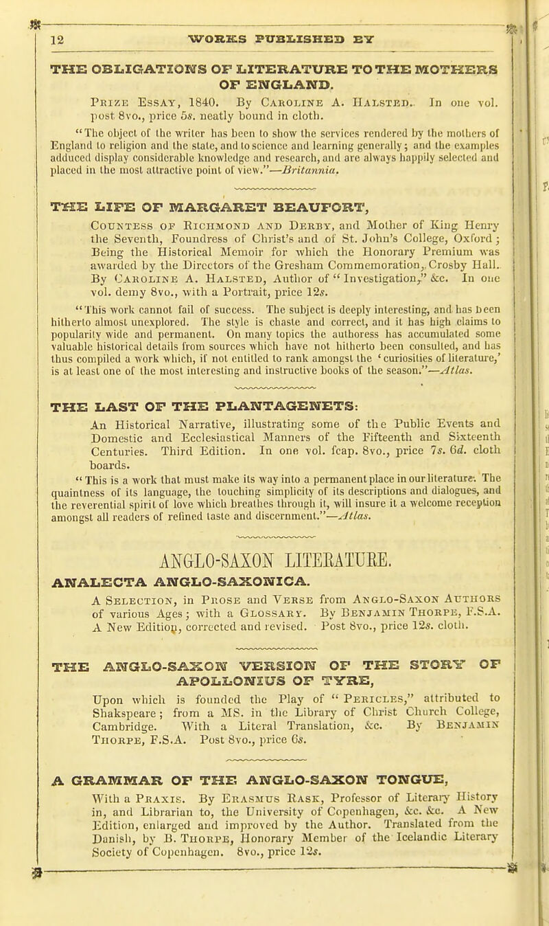 THS OBI.IGATIONS OF X.XTEIRATURE TO THE MOTKKRS OF SNGLiAND. Phize Essay, 1840. By Caholine A. IIalstbi).. In one vol. post 8vo., price 5s. neatly bound in cloth. The objccl of Ihc writer lias been lo show the services rendered hy the molhers of England lo religion and Ihe stale, and lo science and learning generally; and Ihe examples adduced display considcrahle knowledge and research, and are always happily selected and placed in the most atlraclivc point of view.—Britannia. TSEE I»IFE OF MARGARBT BEAUFORT, CouKTESs OF Richmond and Derby, and Mother of King Henry the Seventh, Foundress of Christ's and of St. John's College, Oxford ; Being the Historical Memoir for which the Honorary Premium was awarded by the Directors of the Gresham Commemoration,, Crosby Hall. By Caroline A. Halsted, Author of  Investigation^ &c. In one vol. demy Svo., with a Portrait, price 12s. This work cannot fail of success. The subject is deeply interesting, and has been hitherto almost unexplored. The style is chaste and correct, and it has high claims lo popularity wide and permanent. On many topics the aulhoress has accumulated some valuable historical details from sources which have not hitherto been consulted, and has thus compiled a work which, if not entitled to rank amongst the 'curiosities of literalme,' is at least one of the most interesting and instructive books of the season.—yltlas. THE IjAST OF THE PLANTAGENETS: An Historical Narrative, illustrating some of the Public Events and Domestic and Ecclesiastical Manners of the Pifteenth and Sixteenth Centuries. Third Edition. In one vol. fcap. Svo., price 7s. M. cloth I boards.  This is a work thai must make its way into a permanent place in our literature-. The quainlness of its language, the touching simplicity of its descriptions and dialogues, and the reverential spirit of love which breathes through it, will insure il a welcome reception amongst aU readers of refined taste and discernment.—Atlas. ANGLO-SAXOi^ LITERATUEE. ANALiECTA ANGIiO-SAXONZCA. A Selection, in Pkose and Verse from Anglo-Saxon Authors of various Ages; with a Glossary. By Benjamin Thorpe, F.S.A. A New Edltiop, corrected and revised. Post 8vo., price 12s. cloth. THE AWGLO-SAXOS^T VERSIOIff OF THE STORY OF APOIjLOBIZUS OP TYRE, Upon which is founded the Play of  Pericles, attributed to Shakspeare ; from a MS. in the Library of Christ Church College, Cambridge. With a Literal Translation, &:c. By Benjamin Thorpe, F.S.A. Post 8vo., price 6s. A GRAIVIREAR OF THE ANGLO-SAXON TONGXJE, With a Praxis. By Erasmus Rask, Professor of Literaiy History in, and Librarian to, the University of Copenhagen, i&c. i:e. A New Edition, enlarged and improved by the Author. Translated from the Danish, by B. Thorpe, Honorary Member of the Icelandic Literary- Society of Copenhagen. Svo., price 12s.