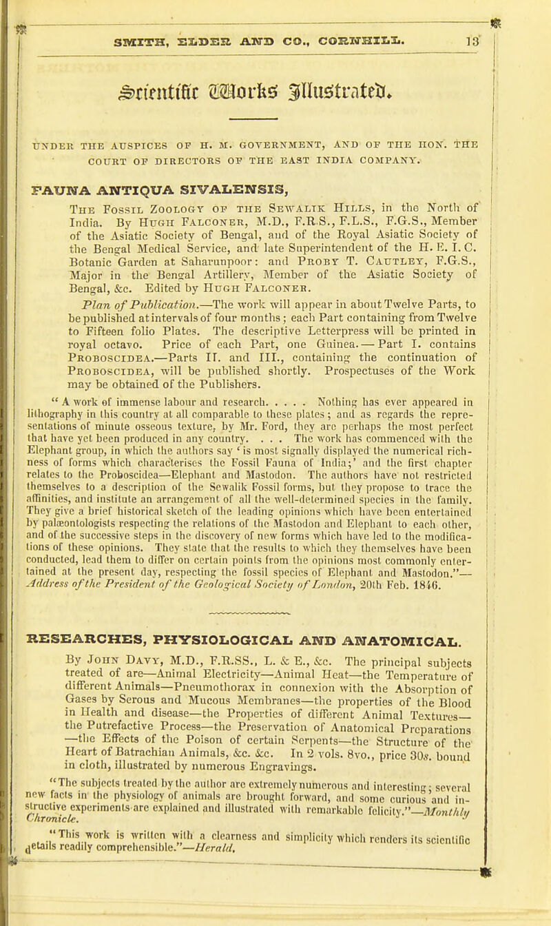 UN'DER THE AUSPICES OF H. M. GOVERNMENT, AND OF THE HON. THE COURT OF DIRECTORS OF THE EAST INDIA COMPANY. FAUNA ANTIQUA SIVALENSIS, The Fossil Zoology of the Se\yaltk Hills, in the North of' India. By Hugh Falconer, M.D., F.R.S., F.L.S., F.G.S., Member of the Asiatic Society of Bengal, and of the Eoyal Asiatic Society of the Bengal Medical Service, and late Superintendent of the H. R. I. C. Botanic Garden at Saharunpoor: and Proby T. Cautley, F.G.S., Major in the Bengal Artillery, Member of the Asiatic Society of Bengal, &c. Edited by Hugh Falconer. Plan of Puhlication.—Tlie work will appear in about Twelve Parts, to be published at intervals of four months ; each Part containing from Twelve to Fifteen folio Plates. The descriptive Letterpress will be printed in royal octavo. Price of each Part, one Guinea. — Part I. contains | Proboscidea.—Parts IT. and III., containiufj the continuation of j Proboscidea, will be published shortly. Prospectuses of the Work ( may be obtained of the Publishers. I  A work of immense labour and research Nolhinf; has ever appeared in lithography in ihis country at all comparable to these plates ; and as regards the repre- sentations of minute osseous texture, by Mr. Ford, they arc perliaps the most perfect that have yet been produced in any coualry. . . . The worlv has commenced with the Elephant group, in which the authors say ' is most signally displayed the numerical rich- ness of forms which characterises the Fossil Fauna of India;' and the first chapter j relates to the Proboscidea—Elephant and Mastodon. The authors have not restricted | themselves to a description of the Sewalik Fossil forms, but ihey propose to trace the affinities, and institute an arrangement of all the well-determined species in the family. I They give a brief historical sketch of the leading opinions which have been entertained ' by palfBontologists respecting the relations of the Mastodon and Elephant to each other, 1 and of the successive steps in the discovery of new forms which have led to the modifica- i lions of these opinions. They state that the results to which they themselves have been j conducted, lead them to differ on certain points from the opinions most commonly enter- I tained at the present day, respecting the fossil species of Elephanl and Mastodon.— - Address of the President of the Geological Societif of London, 20lh Feb. 1846. RESEARCHES, PHVSIOIiOGICAI. AMD AMATOMICAL. By John Davy, M.D., F.R.SS., L. & E., &c. The principal subjects treated of are—Animal Electricity—Animal Heat—the Temperature of different Animals—Pneumothorax in connexion with the Absorption of Gases by Serous and Mucous Membranes—the properties of the Blood in Health and disease—the Properties of different Animal Textures the Putrefactive Process—the Preservation of Anatomical Preparations —the Effects of the Poison of certain Serpents—the Structure of the Heart of Batrachian Animals, &e. &c. In 2 vols. 8vo., price 30s. bound in cloth, illustrated by numerous Engravings. The subjects treated by the author arc extremely numerous and intercslinc ■ several new facts in the physiology of animals are brought forward, and some curious'and in- ^^Ji^^f ^V'i'imenisnTe explained and illustrated with remarkable felicity.—7l/o7i</j/f// . This work is written with a clearness and simplicity which renders its scientific ^etails readdy comprehensible. —Herald,