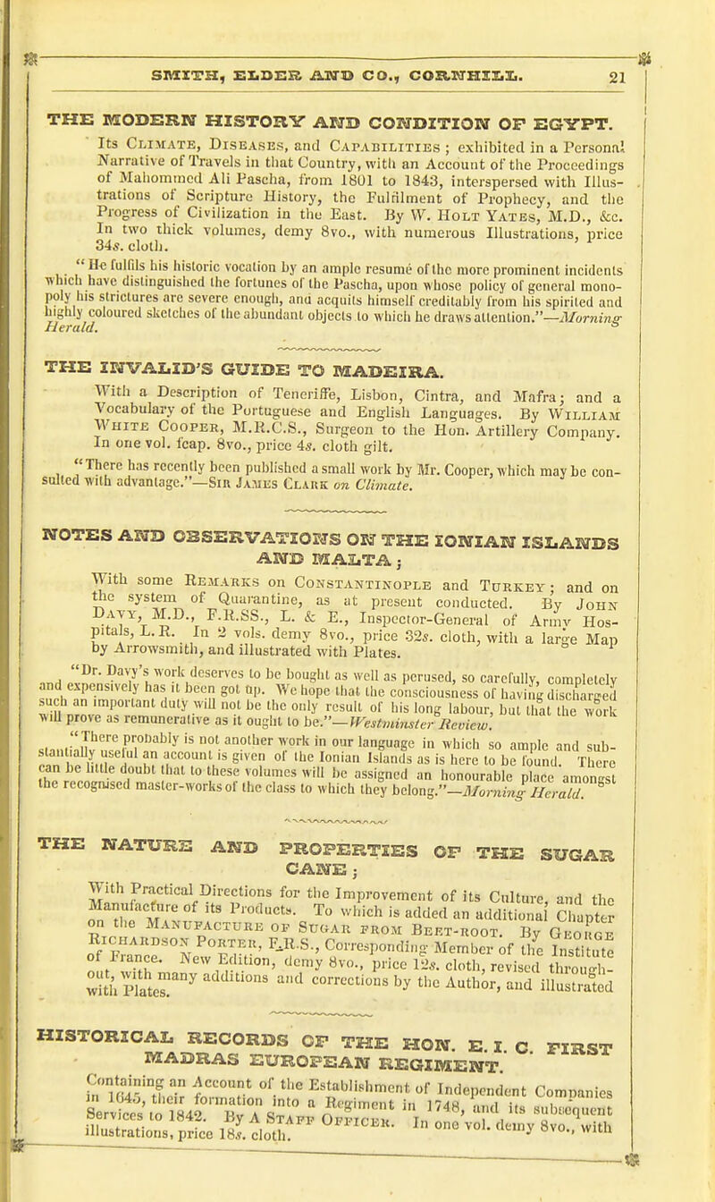 THE MODERN HISTORY AWD COIVDZTZOIff OP EGYPT. Its Climate, Diseases, and Capabilities ; exhibited in a Personal Narrative of Travels in that Country, with an Account of the Proceedings of Maiiommcd Ali Pascha, from 1801 to 1843, interspersed with Illus- trations of Scripture History, the Fulrilment of Prophecy, and tlie Progress of Civilization in the East. By VV. Holt Yates, M.D., &c. In two thick volumes, demy 8vo., with numerous Illustrations, price 34s. clotli. ' ^  He fulfils his historic vocalion by an ample resume of the more prominent incidents which have distinguished the fortunes of the Pascha, upon whose policy of general mono- poly his strictures are severe enough, anu acquits himself creditably from his spirited and highly coloured sketches of the abundant objects to which he draws attention.—J/omme- Herald.  THE INVALID'S GUIDE TO MADEIRA. With a Description of Tenciiffe, Lisbon, Cintra, and Mafra; and a Vocabulary of the Portuguese and English Languages. By William White Cooper, M.K.C.S., Surgeon to the Hon. Artillery Company. In one vol. leap. 8vo., price 4s. cloth gilt.  There has recently been published a small work by Mr. Cooper, which may be con- sulted with advantage.—Sin James Clark on Climate. NOTES AND OSSERVATIOKTS OJ5J THE IONIAN ISLANDS AND MALTA j With some Eemarks on Constantinople and Turkey- and on the system of Quarantine, as at present conducted. By John Davy M.D., F.R.SS., L. & E., Inspector-General of Aniiv Hos- pitals, L.R. In 2 vols, demy 8vo., price 32s. cloth, with a large Map by Arrowsmith, and illustrated with Plates. Dr. Davy's work deserves to be bought as well as perused, so carefullv, comoletelv and expensively has it been got op. We hope that the consciousness of having SSrged vm n^nv'.''''' '^^ ^''^'^ °'' labour, but tliarthe wk wiU prove as remunerative as it ought to be.~Westmins/er I{eme,v. sMninlTvrpK'''''^''?^ ''°°''''''T°';''' '^^'anguagc in which so ample and sub- staiitiaUy uselul an account is given ol the Ionian Islands as is here to be found. There can be little doubt that to these volumes will be assigned an honourable place amoS the recognised master-works of the class to which they belons.''-MornLff lZa T THE NATURE AND PROPERTIES OP THE SUGAR CANE ; With Practical Directions for the Improvement of its Culture, and the Manufacture of its Products. To wiiich is added an additiona Chapter on the Manufacture of Suc.ar from Beet-root. By Geokge RiCHARBsoN Porter, F.R.S., Corresponding- Member of tlfe Listitute of France. New Edition, demy 8vo., price 12s. cloth, revised throS HISTORICAL RECORDS CP THE HON. E I C FIRST MADRAS EUROPEAN REGIMENT.' Containing an Account of the Establishment of Independent Commnies Serbs' to 84 b'T STrPp O^Scer V'' T\ ^''^''^ illustrations, price 18.^. cloth ^ '^'^'i' ^'^