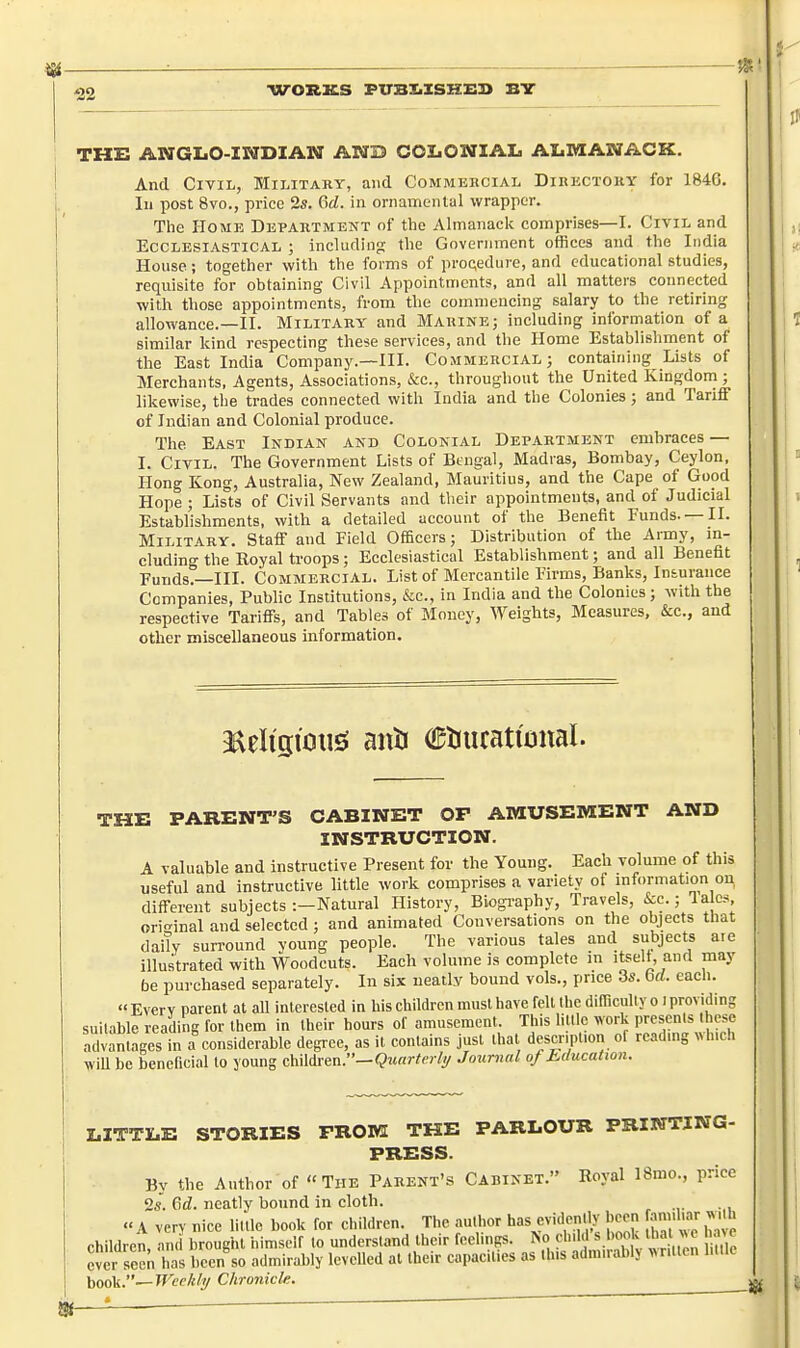 ^— '22 THE ANGLO-INDIAN AND COLONIAL ALMANACK. And Civil, Military, and Commekcial Dikkctouy for 184G. Ill post 8vo., price 2s. 6rf. in ornamental wrapper. The Home Department nf the Almanack comprises—I. Civil and Ecclesiastical ; including the Government offices and the India House; together with the forms of proc;edure, and educational studies, requisite for obtaining Civil Appointments, and all matters connected with those appointments, from the commencing salary to the retiring allowance.—II. Military and Marine; including information of a similar kind respecting these services, and the Home Establishment of the East India Company.—III. Commercial; containing Lists of Merchants, Agents, Associations, &c., throughout the United Kingdom ; likewise, the trades connected with India and the Colonies; and Tariff of Indian and Colonial produce. The East Indian and Colonial Department embraces — I. Civil. The Government Lists of Bengal, Madias, Bombay, Ceylon, Hong Kong, Australia, New Zealand, Mauritius, and the Cape of Good Hope ; Lists of Civil Servants and their appointments, and of Judicial Establishments, with a detailed account of the Benefit Funds. —II. Military. Staff and Field Officers; Distribution of the Anny, in- cluding the Hoyal troops; Ecclesiastical Establishment; and all Benefit Funds.—III. Commercial. List of Mercantile Firms, Banks, Insurance Companies, Public Institutions, &c., in India and the Colonies; with the respective Tariffs, and Tables of Money, Weights, Measures, &c., and other miscellaneous information. 9aeIistoii£S auti Ctiurati'tjnal. THE PARENT'S CABINET OF AMUSEMENT AND INSTRUCTION. A valuable and instructive Present for the Young. Each volume of this useful and instructive little work comprises a variety of information on different subjects :—Natural History, Biogi'aphy, Travels, &c.; la cs original and selected ; and animated Conversations on the objects that daity surround young people. The various tales and subjects aie illustrated with Woodcuts. Each volume is complete in iteelt, and may be purchased separately. In six neatly bound vols., price 3s. bd. each. « Everv parent at all interested in his children must have fell the dimculty o i providing suitable reading for them in their hours of amusement. This little work presents these advantages in a considerable degree, as it contains just that descnpt.on of reading ^>h.ch wiU be beneficial to young children.—<3««rto /y Journal of Education. LITTLE STORIES FROM THE PARLOUR PRINTING- PRESS. By the Author of The Parent's Cabinet. Royal 18mo., price 2s. %d. neatly bound in cloth. « A very nice little book for children. The author has evidently been annh^n- ^J. children, and brought himself to understand their feelings, ^o dnld ever seen has been so admirably levelled at their capacities as this admuahlj vntlen hllk book.—Wcf/j/y Chronicle.