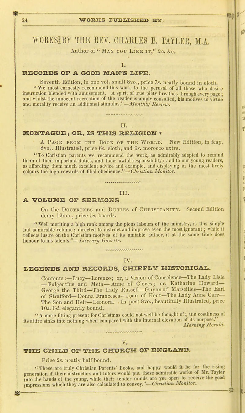 WOEISIBY THE REV. CHAELES B. TAYLER, M.A. Author of May you Like it, ice. Sec. I. HECOKDS OF A GOOD MAN'S LIFS. Seventh Edition, in one vol. small 8vo., price 7*. neatly bound in clotli. We most earnestly recommend this work to the perusal of all those who desire instruction blended with amusement. A spirit of true piety breathes through every page; and whilst the innocent recreation of the reader is amply consulted, bis motives to virtue and morality receive an additional stimulus.—Monthly Review. II. MOSffTAGUS; OK, IS TEIIS KSZiIGIOM ? A Page from the Book op the World. New Edition, in fcap. 8vo., Illustrated, price 6*. cloth, and 9s. morocco extra.  To Christian parents we recommend the work, as admirably adapted to remind Ibcm of their important duties, and their awful responsibility ; and to our young readers, as affording them much excellent advice and example, and displaying In the most bvcly colours the high rewards of fdial obedience.—Christian Monitor. III. A volume: of SBiimoBirs On the Doctrines and Duties of Christianity. Second Edition demy 12mo., price 5s. boards. Well meriting a high rank among the pious labours of the ministry, is this simple but admirable volume; directed to instruct and improve even the most ignorant; while It reflects lustre on the Christian motives of Its amiable author. It at the same time docs honour to bis talents.—Literary Gazette. IV. i.x:ge:nds and records, chiefly historical. Contents :—Lucy—Lorenzo; or, a Vision of Conscience—The Lady Lisle — Fulgentius and Meta—Anne of Cleves; or, Katharine Howard- George the Third—The Lady Russell—Guyonof Marseilles—The Earl of Strafford—Donna Franccsca—Joan of Kent—The Lady Anne Carr— The Son and Heir—Leonora. In post 8vo., beautifully Illustrated, price 10s. Gel. elegantly bound. A more fitting present for Christmas could not well be thought of; tlie cosdmcss of its attire sinks into nothing when compared with the internal elcvalion of Its purpose. Morning Herald. V. THE CHILD OP THE CHURCH OF ENGLAPTD. Price 2s. neatly half bound. « These are truly Christian Parents' Hooks, and happy would it be for the rising generation if their Instructors and tutors would put these admirable works of Mr. Taylcr into the hands of the young, while their tender minds arc yet open to receive tke good impressions which they are also calculated to convey.—Christian Monitor.