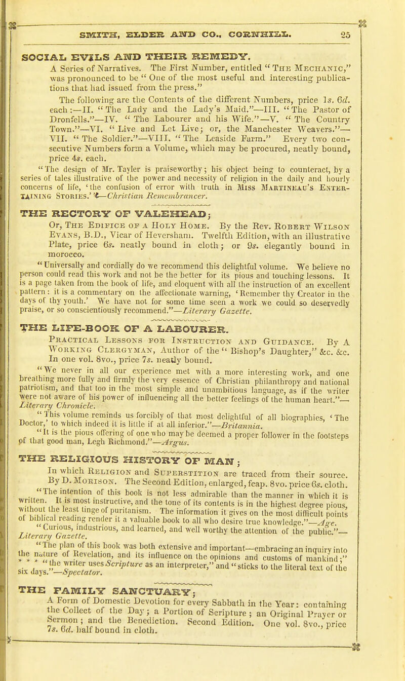 SIMCZTH, SltDER JUStH CO.. CORXarSIEiIi. 05 i- SOCIAIi EVXIaS AND THEXR REMKCy. A Series of Narratives. Tlie First Number, entitled  The Mechaxic, was pronounced to be  One of tlie most useful and interesting publica- tions that had issued from the press. The following are tiie Contents of the different Numbers, price Is. 6d. each:—II. The Lady and the Lady's Maid.—Ill, The Pastor of Dronfells.—IV.  The Labourer and his Wife.—V.  Tlie Country Town.—VI.  Live and Lot Live; or, the Manchester Weavers.— VII. The Soldier.—VIIT. The Leaside Farm. Every two con- secutive Numbers form a Volume, which may be procured, neatly bound, price 4*. each.  The design of Mr. Tayler is praiseworthy; his object being to counteract, by a series of tales illustralive of the power and necessity of religion in the daily and hourly concerns of life, ' the confusion of error with truth in Miss Martinisad's Enter- Stories.' -t—Christian Remcmhrancer. THE RECTORY OP VALEHEADj Or, The Edifice of a Holy Home. By the Rev. Robert Wilson Evans, B.D., Vicar of Fleversham. Twelfth Edition, with an illustrative Plate, price 65. neatly bound in cloth; or 9*. elegantly bound in morocco.  Universally and cordially do we recommend this delightful volume. We believe no person could read this work and not be the better for its pious and touching lessons. It is a page taken from the book of life, and eloquent with all tlie instruction of an excellent pattern: it is a commentary on the affectionate warning, 'Remember thy Creator in (be days of thy youth.' We have not for some time seen a work we could so deservedly praise, or so conscientiously recommend.—Literary Gazette. THE LIFE-BOOK OP A LABOURER. Practical Lessons for Instruction and Guidance. By A Working Clergyman, Author of the  Bishop's Daughter, &c. &c. In one vol. 8vo., price Is. neatly bound. We never in all our experience met with a more interesting work, and one brealhmg more fully and firmly the very essence of Christian philanthropy and national patriotism, and that too in the most simple and unambitious language, as if the writer were not aware of his power of influencing afl the better feelings of the human heart.— Literary Chronicle.  This volume reminds us forcibly of that most delightful of all biographies, ' The Doctor, lo which indeed it is lilllc if at all xn'imox.—Britannia.  It is the pious offering of one who may be deemed a proper follower in the footsteps pi that good man, Legh Kichraond.—Argus. THE RELIGIOUS HISTORtToPMAN ; In which Religion and Superstition are traced from their source. By D. MoRisoN. The Second Edition, enlarged, fcap. 8vo. price Qs. cloth. The intention of this book is not less admirable than the manner in which it is .K 1 1!'^ 'slruclive, and the tone of its contents is in the highest degree pious, wilhoul the least tinge of punlanisra. The information it gives on the most difficult points ol bibhcal rcadmg render it a valuable book to all who desire true knowledge ~Aoe ' Curious, industrious, and learned, and well worthy the attention of the pubhc.''— Literary Gazette. i ^- The plan of this book was both extensive and important-embracing an inquiry into I ^ Revelation, and its influence on the opinions and customs of manlcind • writer uses Scripture as an interpreter, and  sticks to the hteral text of the six days. —spectator. THE FAMILY SAWCTUARYj A Form of Domestic Devotion for every Sabbath in the Year: containing the Collect of the Day; a Portion of Scripture ; an Oricrinal Prayer or Sermon ; and the Benediction. Pecond Edition. One vol. 8vo., price Is. bd. lialf bound in cloth.