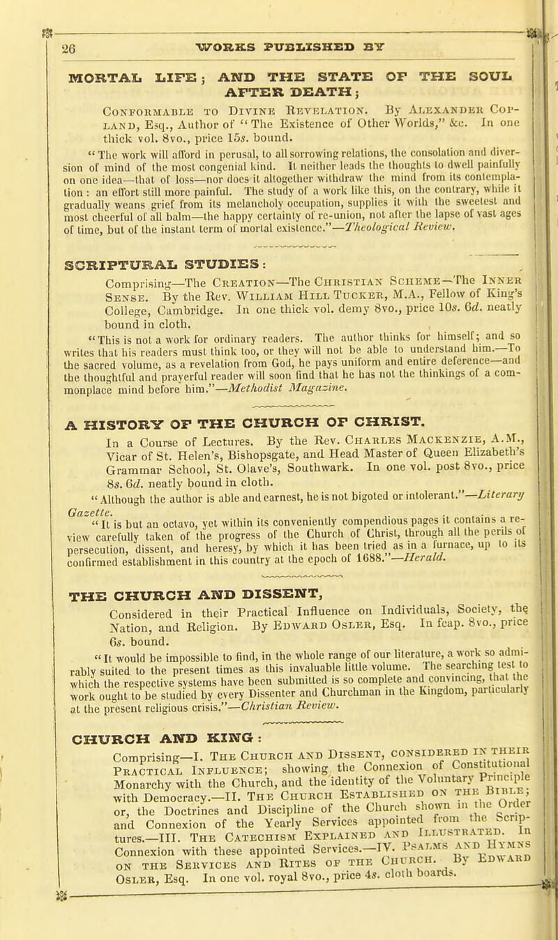 IVIORTAI. LIFE; AND THE STATE OP THE SOUL AFTER DEATH; CONPOKMABLE TO DiVINE REVELATION. By Al-EXANDEK COP- LAND, Esq., Author of The Existence of Other Worlds, &c. In one thick vol. 8vo., price 15*. bound.  Tlie work will afford in perusal, to all sorrowing relations, the consolation and diver- sion of mind of the most congenial Idnd. It ncilhcr leads llic llioughts to dwell painfully on one idea—that of loss—nor docs it altogether withdraw the mind from its contempla- tion : an effort still more painful. The study of a work like lliis, on tlie contrary, whtle it gradually weans grief from its melancholy occupation, supplies it with the sweetest and most cheerful of all balm—the happy certainly of re-union, not after the lapse of vast ages of lime, but of the iiistanl term of mortal existence.—S'Vico/o^'ica/ Review. SCRIPTURAL STUDIES: Comprisin','—The Creation—The Christian Scheme—The Inner Sense. Bv the Rev. William Hill Tucker, M.A., Fellow of King's College, Cambridge. In one thick vol. demy 8vo., price 10s. M. neatly bound in cloth. This is not a work for ordinary readers. The author thinks for himself; and so writes that liis readers must think too, or they will not be able to understand him.—To the sacred volume, as a revelation from God, he pays uniform and entire deference—and the thoughtful and prayerful reader will soon find that he has not the thinkings of a com- monplace mind before \x\ai:'—Methodist Magazine. A HISTORY OF THE CHURCH OF CHRIST. In a Course of Lectures. By the Rev. Charles Mackenzie, A.M., Vicar of St. Helen's, Bishopsgate, and Head Master of Queen Elizabeth's Grammar School, St. Olave's, Southwark. In one vol. post 8vo., price 8s. neatly bound in cloth.  Although the author is able and earnest, he is not bigoted or intolerant.—ZiVerary Gazette. , -..•„„  It is but an octavo, yet within its conveniently compendious pages it contains a re- view carefully taken of the progress of the Church of Christ, through all the perils ol persecution, dissent, and heresy, by which it has been iried as in a furnace, up to its confirmed eslablishment in this country at the epoch of 1688. —Herald. THE CHURCH AND DISSENT, Considered in their Practical Influence on Indiriduals, Society, th^ Nation, and Religion. By Edward Osler, Esq. In fcap. 8vo., price Gs. bound.  It would be impossible to find, in the whole range of our literature, a work so admi- rably suited to the present times as this invaluable little volume. The searching tes to which the respective systems have been submitted is so complete and convincing, tha the work ought to be studied by every Dissenter and Churchman in the kingdom, particularly at the present rehgious cusxi.—Christian Review. CHURCH AND KING : Comprising-I. The Church and Dissent, considered i^^; theiii Practical Influence; showing the Connexion of ConsUtutional Monarchy with the Church, and the identity of the Voluntary P^m^ Ple with Democracy.-II. The Church Established on the Bible or, the Doctrines and Discipline of the Church shown m he Order and Connexion of the Yearly Services appointed from ^e Scrip- tures.-III. The Catechism Explained and Connexion with these appointed Services.-IV. ° ^^^^.^''^ ON THE Services and Rites of the Church. By Ed>vard Osler, Esq. In one vol. royal 8vo., price 4s. cloth boards.
