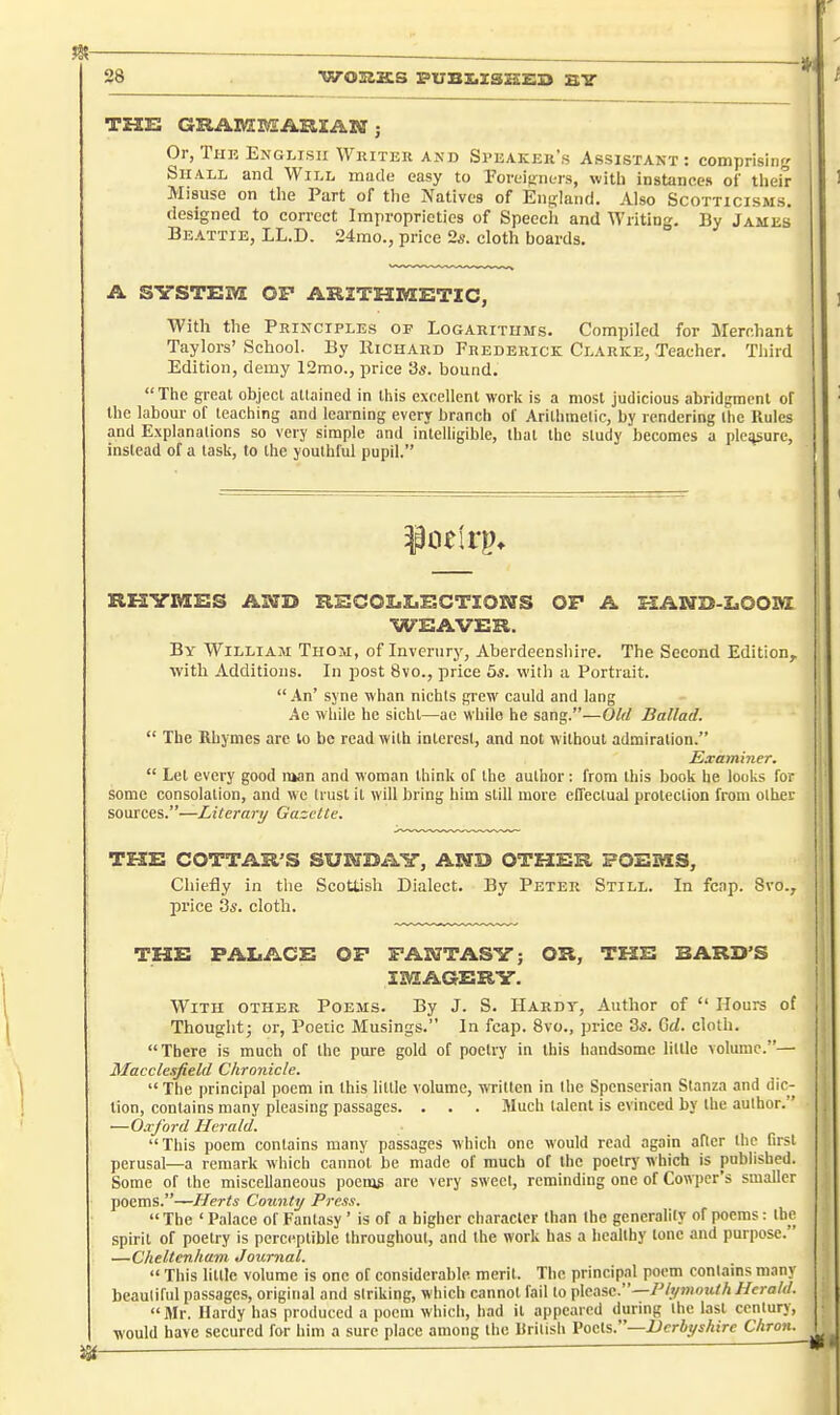 THE GRAlViCMAmAN ; Or, Tun English Whiter akd Speaker's Assistant: comprising Shall and Will made easy to Poreipnors, with instances oi' their Misuse on the Part of the Natives of England. Also Scotticisms. designed to correct Improprieties of Speech and Writing. By James Beattie, LL.D. 24mo., price 2s. cloth hoards. A SYSTEM OP ARITHMETIC, With the Principles of Logarithms. Compiled for Merchant Taylors'School. By Richard Frederick Clarke, Teacher. Third Edition, demy 12mo., price 3s. bound. The great objecL allained in this excellent work is a most judicious abridgment of the labour of teaching and learning every branch of Arilhmelic, by rendering llic Rules and Explanations so very simple and intelligible, thai the study becomes a picture, instead of a task, to the youthful pupil. RXUfMES A]Xri» REOOIiIiECTIOHirS OF A B:AN23-Z>00BZ WEAVER. By William Thom, of Inveriiry, Aberdeenshire. The Second Edition, witli Additions. In post 8vo., price 5s. with a Portrait.  An' syne whan nichls giew cauld and lang Ae while he sichl—ac while he sang.—Old Ballad.  The Rhymes are lo be read with interest, and not; wilbout admiralion. Examiner.  Let every good luan and woman think of the author; from this book he looks for some consolation, and wo trust it will bring him slill more efrectual protection from other sources.—Literary Gazette. THE COTTAR'S SUIffBAY, AND OTHER POEMS, Chiefly in the Scottish Dialect. By Peter Still. In feap. 8vo., price 3s. cloth. THE PALACE OP FANTASY; OR, THE BARD'S IMAGERY. With other Poems. By J. S. Hardy, Author of  Hours of Thought; or, Poetic Musings. In feap. 8vo., price 3s. Gd. cloth. There is much of the pure gold of poetry in this handsome little volume.— Macclesfield Chronicle.  The principal poem in this little volume, written in the Spenserian Stanza and dic- tion, contains many pleasing passages. . . . Much talent is evinced by the author. —Oaford Herald. This poem contains many passages which one would read again after the first perusal—a remark which cannot be made of much of the poetry which is published. Some of the miscellaneous pocnis are very sweet, reminding one of Cowper's smaller poems.—Herts County Press.  The ' Palace of Fantasy ' is of a higher character than the generality of poems: the spirit of poetry is perceptible throughout, and the work has a healthy tone and purpose. —Cheltenham Journal.  This little volume is one of considerable, merit. The principal poem contains many beauliful passages, original and striking, which cannot fail to \,\(iASc.—Plymouth Herald.  Mr. Hardy has produced a poem which, had it appeared during the last century, would have secured for him a sure place among the British Vocls.—Ucrbyshirc Chron.