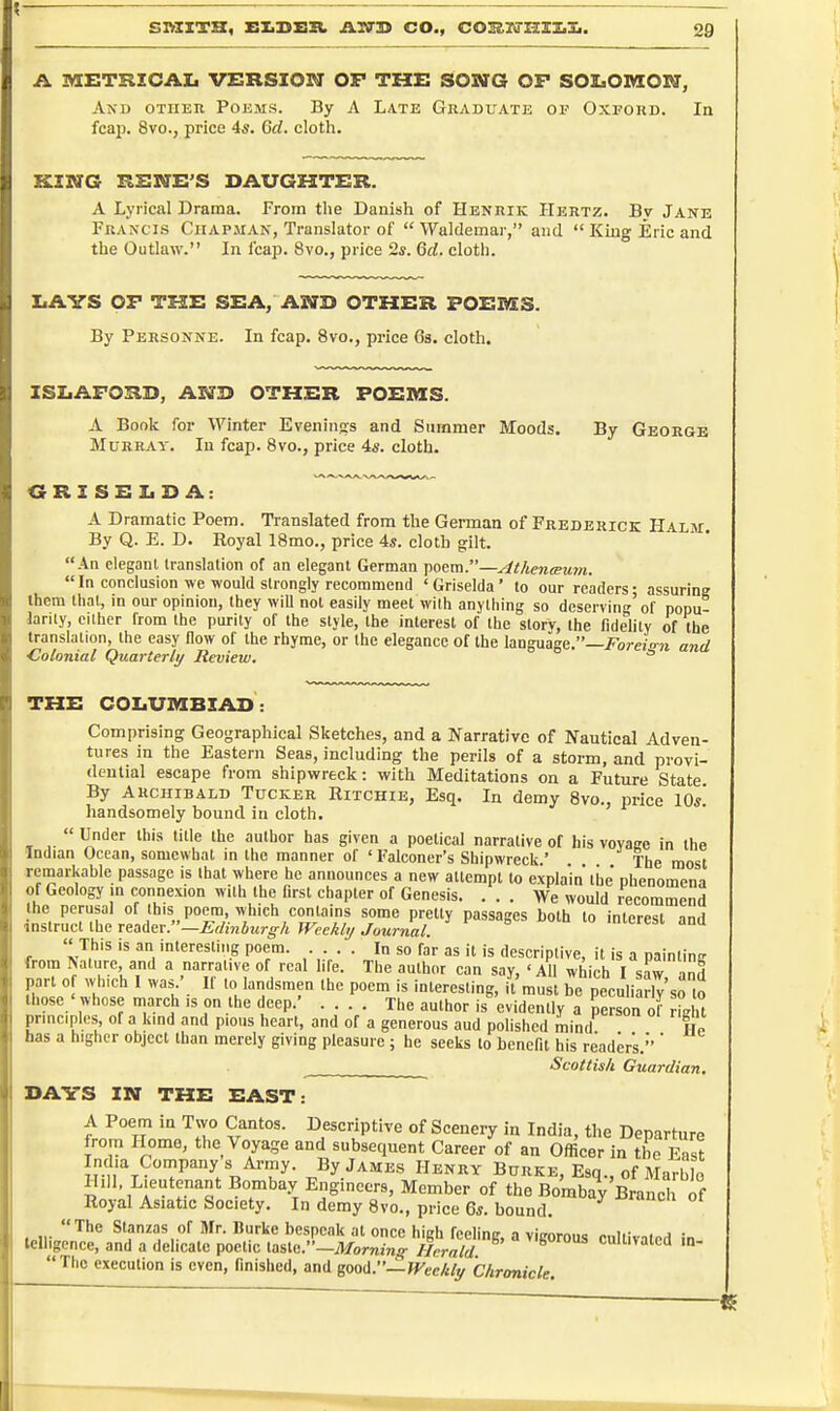 A lyiETRZCAIi VERSION OF THE SONG OF SOIiOMOrir, And other Poems. By A Late Graduate of Oxford. In fcap. 8vo.j price 4s. Gd. cloth. KING KENE'S DAUGHTER. A Lyrical Drama. From the Danish of Henrik Hertz. By Jane Francis Chapman, Translator of  Waldemar, and  King Eric and the Outlaw. In leap. 8vo., price 2s. 6d. cloth. liAVS OF THE SEA, AND OTHER POEMS. By Personne. In fcap. 8vo., price Gs. cloth. ISLAFORD, ANB OTHER POEMS. A Book for Winter Eveninjis and Summer Moods. By George Murray. In fcap. 8vo., price 4s. cloth. GRZSEIiD A: A Dramatic Poem. Translated from the German of Frederick Halm. By Q. E. D. Royal 18mo., price 4s. cloth gilt. An cleganl translation of an elegant German poem.—AthencEuni.  In conclusion we would strongly recommend ' Griselda' to our readers • assuring them that, in our opinion, they will not easily meet with anything so deserving'of popu- larity, cither from the purity of the style, the interest of the story, the fidelity of the translation, the easy flow of the rhyme, or the elegance of the language.—i^brejora and Colonial Quarterly Review, ° THE COIiUMBXAD: Comprising Geographical Sketches, and a Narrative of Nautical Adven- tures in the Eastern Seas, including the perils of a storm, and provi- dential escape from shipwreck: with Meditations on a Future State By ARCHIBALD Tucker Eitchie, Esq. In demy 8vo., price 10s! handsomely bound in cloth.  Under this title the author has given a poetical narrative of his vovace in the Indian Ocean, somewhat in tlie manner of ' Falconer's Shipwreck.' The most -remarkable passage is that where he announces a new attempt to explain the phenomena of Geology in connexion with the first chapter of Genesis. ... We would recommend the perusal of this poem, which contains some pretty passages both to interest nnri instruct the x^&<iex.—Edinhxi.rgh Weekly Journal. This is an interesting poem. In so far as it is descriptive, it is a paintinc from ^ature, and a narrative of real life. The author can say, 'All which I saw -iml part 0 which I was ' If to laridsmen the poem is interesting, it must be peculiariy so tj those ' whose march is on the deep.' .... The author is evidently a person of right principles of a kind and pious heart, and of a generous aud polished mind f n has a higher object than merely giving pleasure ; he seeks to benefit his reader's.*' Scottish Guardian, DAVS IN THE EAST: A Poem in Two Cantos. Descriptive of Scenery in India, the Departure from Home, the Voyage and subsequent Career of an Officer in the East India Cornpany s Ai-my. By James Henry Burke, Esq., of Marble Hill Lieutenant Bombay Engineers, Member of the Bombay Brancl of Royal Asiatic Society. In demy 8vo., price 6s. bound. ... The Stanzas of Mr. Durke bespeak at once high feeling, a vigorous cultivated in tclligence, and a delicate poetic taste.—ATomm^ Herald Cultivated in- Thc execution is even, finished, and ^ooA.—Weekly Chronicle,
