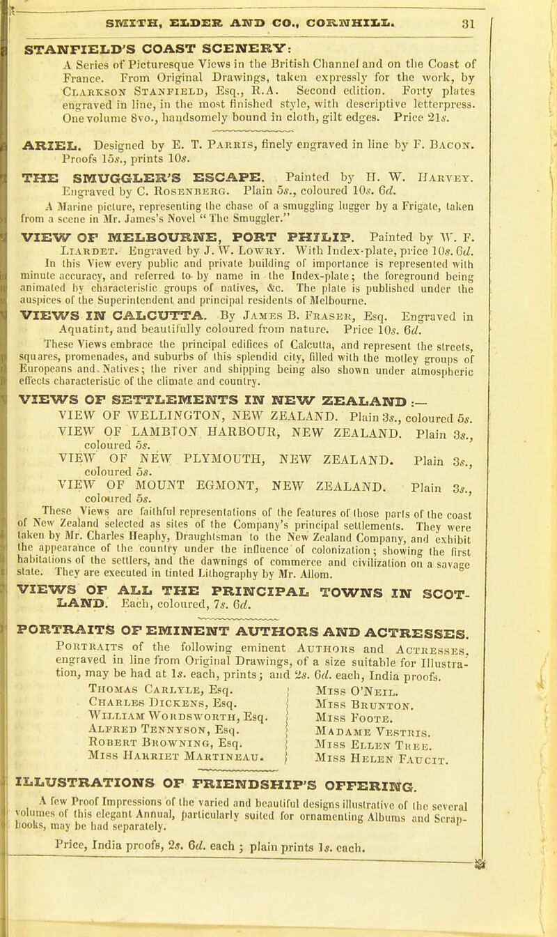 STANFIELD'S COAST SCENERV: A Series of Picturesque Views in tlie British Cliannel and on tlie Coast of France. From Original Drawings, taken expressly for the work, by Claricson Stanfield, Esq., R.A. Second edition. Forty plates engraved in line, in tlie most finished style, with descriptive letterpress. One volume 8vo., handsomely bound in cloth, gilt edges. Price 21*. ARIXSIi. Designed by E. T. Parris, finely engraved in line by F. Bacon. Proofs 15*., prints 10«. THE SMUGGLER'S ESCAPE. Painted by H. W. Harvey. Engraved by C. Rosenberg. Plain 5s., coloured 10s. 6d. A Marine piclure, representing llie chase of a smuggling lugger by a Frigate, taken from a scene in Mr. James's Novel  Tlic Smuggler. VIEW OF MEIiBOURBrE, PORT PHTI.IP. Painted by W. F. LiARDET. Engraved by J. W. Lowry. With Index-plate, price 10.9. Gd. In this View every public and private building of importance is represented with minute accuracy, and referred to by name in the Index-plate; the foreground being animated by cliaracterislic groups of natives, &c. The plate is published under the auspices of the Superintendent and principal residents of Melbourne. VIEWS IN CALCUTTA. By James B. Eraser, Esq. Engraved in Aquatint, and beaulilully coloured from nature. Price 10s. 6d. These Views embrace the principal edifices of Calcutta, and represent the streets squares, promenades, and suburbs of this splendid city, filled with the motley groups of Europeans and. Natives; the river and shipping being also shown under atmospheric eOects characteristic of the climate and country. VIEWS OF SETTLEMENTS IN NEW ZEALAND :— VIEW OF WELLINGTON, NEW ZEALAND. Plain 3s., coloured 5s. VIEW OF LAMBTON HARBOUR, NEW ZEALAND. Plain 3s., coloured 5s. VIEW OF NEW PLYMOUTH, NEW ZEALAND. Plain ,3s., coloured 5s. VIEW OF MOUNT EGMONT, NEW ZEALAND. Plain 3s., col 0*1 red 5s. These Views are faithful representations of the features of those parts of the coast of New Zealand selected as sites of the Company's principal settlements. They were taken by Mr. Charles Heaphy, Draughtsman to the New Zealand Company, and exhibit the appearance of the country under the Inlluence of colonization; showing the first habitations of the settlers, and the dawnlngs of commerce and civilization on a savage slate. They are executed in tinted Lithography by Mr. Allom. ° VIEWS OF ALL THE PRINCIPAL TOWNS IN SCOT- LAND. Each, coloured, 7s. 6d. PORTRAITS OF EMINENT AUTHORS AND ACTRESSES. Portraits of the following eminent Authors and Actresses. engraved in Hne from Original Drawings, of a size suitable for Illustra- tion, may be had at Is. each, prints; and ^s. Gd. each, India proofs. Thomas Cari,yle, Esq. ; Miss O'Neil. Charles Dickens, Esq. { Miss Brunton. William Wordsworth, Esq. j Miss Foote. Alfred Tennyson, Esq. | Madame Vestris. Robert Browning, Esq. j Miss Ellen Thee. Miss Harriet Martineau. | Miss Helen Faucit. ILLUSTRATIONS OF FRIENDSHIP'S OFFERIltfG. A few Proof Impressions of the varied and beautiful designs illustrative of the several volumes of this cleganl Annual, particularly suited for ornamenting Albums and Scran- books, may be had separately. ' Frice, India proofs, 2s. Gd. each ; plain prints Is. each.