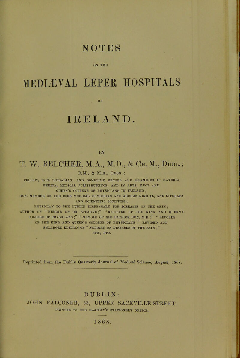 NOTES ON THE MEDIAEVAL LEPER HOSPITALS T. W. BELCHEE, M.A., M.D., & Ch. M., Dubl.; FELLOW, HON. LIBRARIAN, AND SOMETIME CENSOR AND EXAMINER IN MATERIA MEDICA, MEDICAL JURISPRUDENCE, AND IN ARTS, KING AND QUEEN'S COLLEGE OF PHYSICIANS IN IRELAND ; HON. MEMBER OF THE CORK MEDICAL, OUVIERIAN AND ARCHAEOLOGICAL, AND LITERARY AND SCIENTIFIC SOCIETIES ; PHYSICIAN TO THE DUBLIN DISPENSARY FOR DISEASES OF THE SKIN ; AUTHOR OF  MEMOIR OF DR. STEARNE ;  REGISTER OF THE KING AND QUEEN'S COLLEGE OF PHYSICIANS ;  MEMOIR OF SIR PATRICK DUN, M.D. ; RECORDS OF THE KING AND QUEEN'S COLLEGE OF PHYSICIANS ; REVISED AND ENLARGED EDITION OF  NELIGAN ON DISEASES OF THE SKIN ETC., ETC. Reprinted from the Dublin Quarterly Journal of Medical Science, August, 1868. DUBLIN: JOHN FALCONER, 53, UPPER SACKVILLE-STREET, OF BY B.M., & M.A., Oxon. ; PRINTER TO HER MAJESTY'S STATIONERY OFFICE.