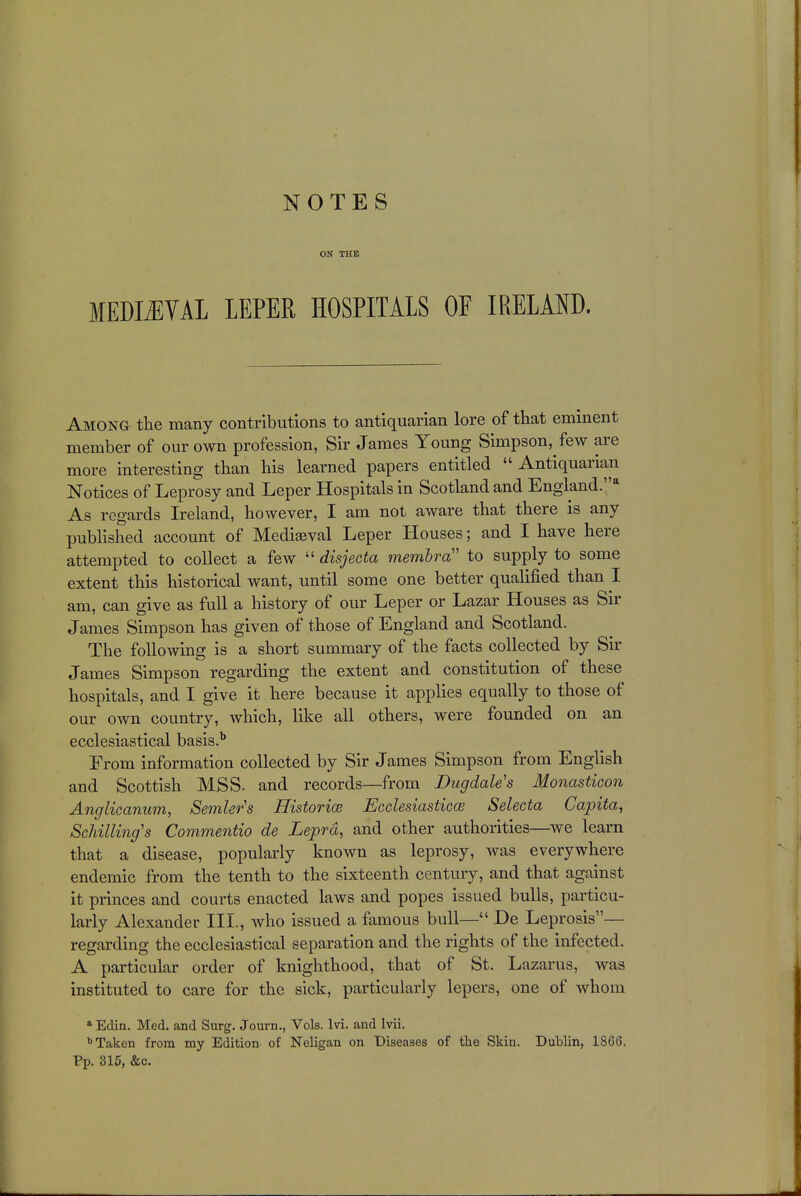 ON THE MEDIEVAL LEPER HOSPITALS OF IRELAND. Among the many contributions to antiquarian lore of that eminent member of our own profession, Sir James Young Simpson, few are more interesting than his learned papers entitled  Antiquarian Notices of Leprosy and Leper Hospitals in Scotland and England.4 As regards Ireland, however, I am not aware that there is any published account of Medieval Leper Houses; and I have here attempted to collect a few  disjecta membra to supply to some extent this historical want, until some one better qualified than I am, can give as full a history of our Leper or Lazar Houses as Sir James Simpson has given of those of England and Scotland. The following is a short summary of the facts collected by Sir James Simpson regarding the extent and constitution of these hospitals, and I give it here because it applies equally to those of our own country, which, like all others, were founded on an ecclesiastical basis.b From information collected by Sir James Simpson from English and Scottish MSS- and records—from BugdaUs Monasticcm Anglicanum, Semler's Historic Ecclesiastics Selecta Capita, Schilling's Commentio de Lepra, and other authorities—we learn that a disease, popularly known as leprosy, was everywhere endemic from the tenth to the sixteenth century, and that against it princes and courts enacted laws and popes issued bulls, particu- larly Alexander III., who issued a famous bull— De Leprosis— regarding the ecclesiastical separation and the rights of the infected. A particular order of knighthood, that of St. Lazarus, was instituted to care for the sick, particularly lepers, one of whom a Edin. Med. and Surg. Journ., Vols. lvi. and lvii. b Taken from my Edition of Neligan on Diseases of the Skin. Dublin, 1866. Pp. 315, &c.