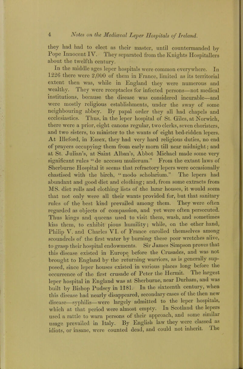 they had had to elect as their master, until countermanded by Pope Innocent IV. They separated from the Knights Hospitallers about the twelfth century. In the middle ages leper hospitals were common everywhere. In 1226 there were 2,000 of them in France, limited as its territorial extent then was, while in England they were numerous and wealthy. They were receptacles for infected persons—not medical institutions, because the disease was considered incurable—and were mostly religious establishments, under the sway of some neighbouring abbey. By papal order they all had chapels and ecclesiastics. Thus, in the leper hospital of St. Giles, at Norwich, there were a prior, eight canons regular, two clerks, seven choristers, and two sisters, to minister to the wants of eight bed-ridden lepers. At Illeford, in Essex, they had very hard religious duties, no end of prayers occupying them from early morn till near midnight; and at St. Julian's, at Saint Alban's, Abbot Michael made some very significant rules  de accessu mulierum. From the extant laws of Sherburne Hospital it seems that refractory lepers were occasionally chastised with the birch,  modo scholarium. The lepers had abundant and good diet and clothing; and, from some extracts from MS. diet rolls and clothing lists of the lazar houses, it would seem that not only were all their wants provided for, but that sanitary rules of the best kind prevailed among them. They were often regarded as objects of compassion, and yet were often persecuted. Thus kings and queens used to visit them, wash, and sometimes kiss them, to exhibit pious humility; while, on the other hand, Philip V. and Charles VI. of France enrolled themselves among scoundrels of the first water by burning these poor wretches alive, to grasp their hospital endowments. Sir James Simpson proves that this disease existed in Europe before the Crusades, and was not brought to England by the returning warriors, as is generally sup- posed, since leper houses existed in various places long before the occurrence of the first crusade of Peter the Hermit. The largest leper hospital in England was at Sherburne, near Durham, and was built by Bishop Pudsey in 1181. In the sixteenth century, when this disease had nearly disappeared, secondary cases of the then new disease—syphilis—were largely admitted to the leper hospitals, which at that period were almost empty. In Scotland the lepers used a rattle to warn persons of their approach, and some similar usage prevailed in Italy. By English law they were classed as idiots, or insane, were counted dead, and could not inherit, The