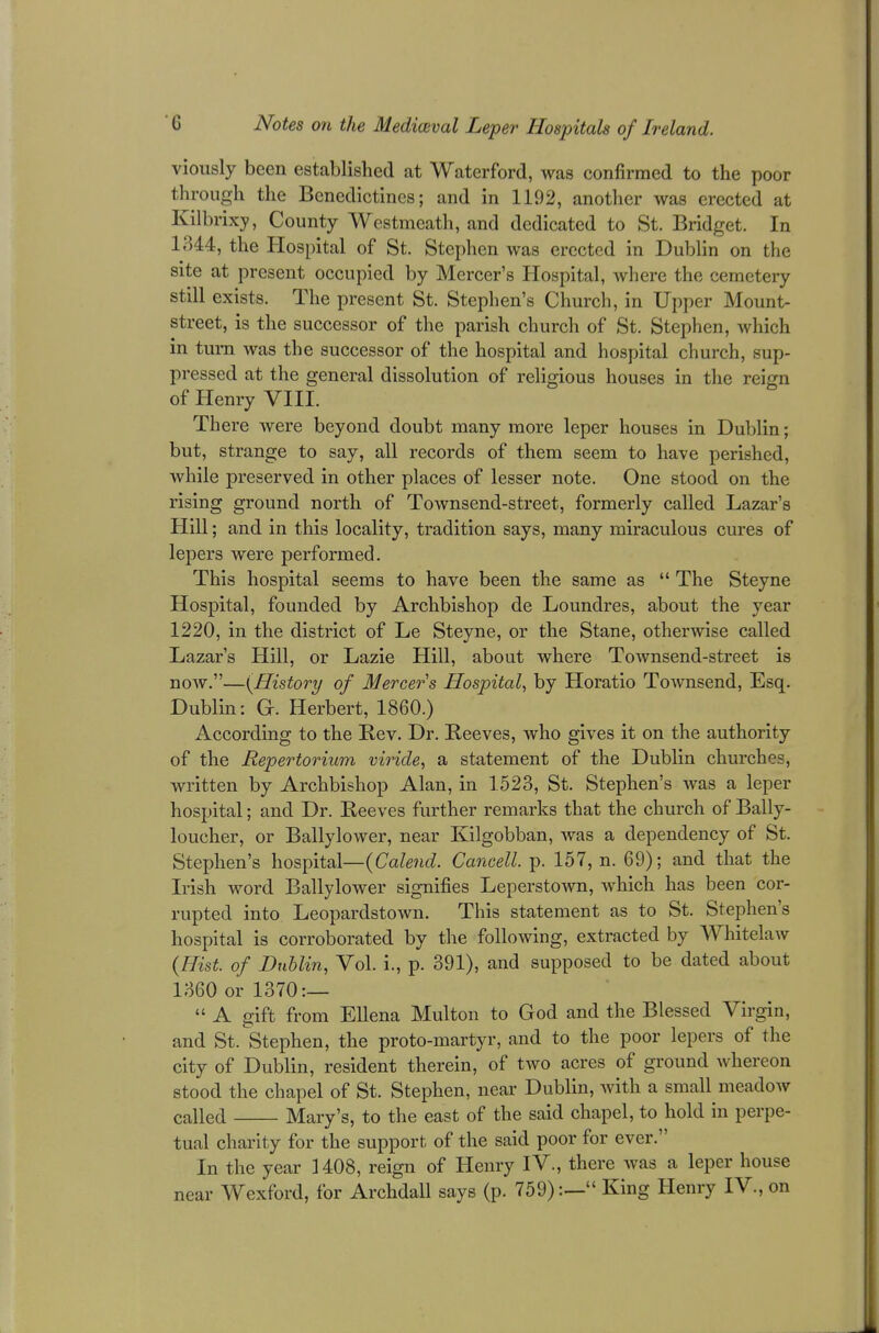 viously been established at Waterford, was confirmed to the poor through the Benedictines; and in 1192, another was erected at Kilbrixy, County Westmeath, and dedicated to St. Bridget. In 1344, the Hospital of St. Stephen was erected in Dublin on the site at present occupied by Mercer's Hospital, where the cemetery still exists. The present St. Stephen's Church, in Upper Mount- street, is the successor of the parish church of St. Stephen, which in turn was the successor of the hospital and hospital church, sup- pressed at the general dissolution of religious houses in the reign of Henry VIII. Th ere were beyond doubt many more leper houses in Dublin; but, strange to say, all records of them seem to have perished, while preserved in other places of lesser note. One stood on the rising ground north of Townsend-street, formerly called Lazar's Hill; and in this locality, tradition says, many miraculous cures of lepers were performed. This hospital seems to have been the same as  The Steyne Hospital, founded by Archbishop de Loundres, about the year 1220, in the district of Le Steyne, or the Stane, otherwise called Lazar's Hill, or Lazie Hill, about where Townsend-street is now.—(History of Mercer's Hospital, by Horatio Townsend, Esq. Dublin: G. Herbert, 1860.) According to the Rev. Dr. Reeves, who gives it on the authority of the Repertorium viride, a statement of the Dublin churches, written by Archbishop Alan, in 1.523, St. Stephen's was a leper hospital; and Dr. Reeves further remarks that the church of Bally- loucher, or Ballylower, near Kilgobban, was a dependency of St. Stephen's hospital—(Calend. Cancell. p. 157, n. 69); and that the Irish word Ballylower signifies Leperstown, which has been cor- rupted into Leopardstown. This statement as to St. Stephen's hospital is corroborated by the following, extracted by Whitelaw (Hist, of Dublin, Vol. i., p. 391), and supposed to be dated about 1360 or 1370:—  A gift from Ellena Multon to God and the Blessed Virgin, and St. Stephen, the proto-martyr, and to the poor lepers of the city of Dublin, resident therein, of two acres of ground whereon stood the chapel of St. Stephen, near Dublin, with a small meadow called Mary's, to the east of the said chapel, to hold in perpe- tual charity for the support of the said poor for ever. In the year 1408, reign of Henry IV., there was a leper house near Wexford, for Archdall says (p. 759):— King Henry IV., on