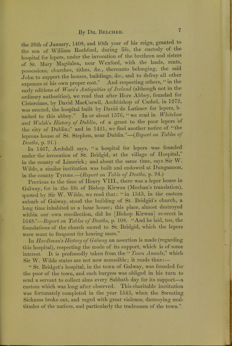 the 26th of January, 1408, and 10th year of his reign, granted to the son of William Rochford, during life, the custody of the hospital for lepers, under the invocation of the brethren and sisters of St. Mary Magdalen, near Wexford, with the lands, rents, possessions, churches, tithes, &c, thereunto belonging, the said John to support the houses, buildings, &c, and to defray all other expenses at his own proper cost. And respecting others,  in the early editions of Wares Antiquities of Ireland (although not in the ordinary authorities), we read that after Hore Abbey, founded for Cistercians, by David MacCarwil, Archbishop of Cashel, in 1272, Avas erected, the hospital built by David de Latimer for lepers, b united to this abbey. In or about 1376,  we read in Whitelaw and Walslis History of Dublin, of a grant to the poor lepers of the city of Dublin; and in 1421, we find another notice of the leprous house of St. Stephen, near Dublin.—(Report on Tables of Deaths, p. 91.) In 1467, Archdall says, a hospital for lepers was founded under the invocation of St. Bridgid, at the village of Hospital, in the county of Limerick; and about the same time, says Sir W. Wilde, a similar institution was built and endowed at Dungannon, in the county Tyrone.—(Report on Table of Deaths, p. 94.) Previous to the time of Henry VIII., there was a leper house in Galway, for in the life of Bishop Kirwan (Meehan's translation), quoted by Sir W. Wilde, we read that: in 1543, in the eastern suburb of Galway, stood the building of St. Bridgid's church, a long time inhabited as a lazar house; this place, almost destroyed within our own recollection, did he [Bishop Kirwan] re-erect in 1648.—Report on Tables of Deaths, p. 108. And he laid, too, the foundations of the church sacred to St. Bridgid, which the lepers were wont to frequent for hearing mass. In Hardimaris History of Galway an assertion is made (regarding this hospital), respecting the mode of its support, which is of some interest. It is professedly taken from the  Town Annals, which Sir W. Wilde states are not now accessible; it reads thus:—  St. Bridget's hospital, in the town of Galway, was founded for the poor of the town, and each burgess was obliged in his turn to send a servant to collect alms every Sabbath day for its support—a custom which was long after observed. This charitable institution was fortunately completed in the year 1543, when the Sweating Sickness broke out, and raged with great violence, destroying mul- titudes of the natives, and particularly the tradesmen of the town.