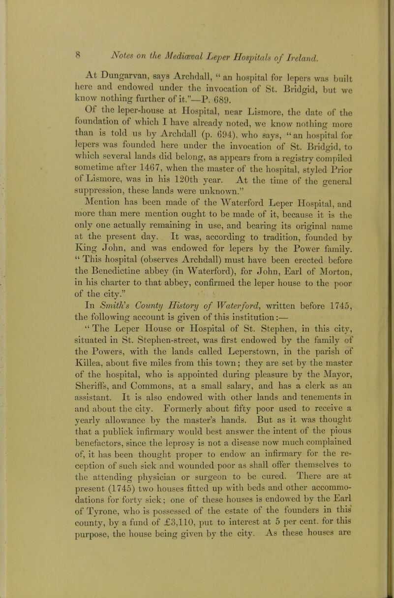 At Dungarvau, says Archdall,  an hospital for lepers was built here and endowed under the invocation of St. Bridgid, but we know nothing further of it,—P. 689. Of the leper-house at Hospital, near Lismore, the date of the foundation of which I have already noted, we know nothing more than is told us by Archdall (p. 694), who says,  an hospital for lepers was founded here under the invocation of St. Bridgid, to which several lands did belong, as appears from a registry compiled sometime after 1467, when the master of the hospital, styled Prior of Lismore, was in his 120th year. At the time of the general suppression, these lands were unknown. Mention has been made of the Waterford Leper Hospital, and more than mere mention ought to be made of it, because it is the only one actually remaining in use, and bearing its original name at the present day. It was, according to tradition, founded by King John, and was endowed for lepers by the Power family.  This hospital (observes Archdall) must have been erected before the Benedictine abbey (in Waterford), for John, Earl of Morton, in his charter to that abbey, confirmed the leper house to the poor of the city. In Smith's County History of Waterford, written before 1745, the following account is given of this institution:—  The Leper House or Hospital of St. Stephen, in this city, situated in St. Stephen-street, was first endowed by the family of the Powers, with the lands called Leperstown, in the parish of Killea, about five miles from this town; they are set by the master of the hospital, who is appointed during pleasure by the Mayor, Sheriffs, and Commons, at a small salary, and has a clerk as an assistant. It is also endowed with other lands and tenements in and about the city. Formerly about fifty poor used to receive a yearly allowance by the master's hands. But as it was thought that a publick infirmary would best answer the intent of the pious benefactors, since the leprosy is not a disease now much complained of, it has been thought proper to endow an infirmary for the re- ception of such sick and wounded poor as shall offer themselves to the attending physician or surgeon to be cured. There are at present (1745) two houses fitted up with beds and other accommo- dations for forty sick; one of these houses is endowed by the Earl of Tyrone, who is possessed of the estate of the founders in this county, by a fund of £3,110, put to interest at 5 per cent, for this purpose, the house being given by the city. As these houses are