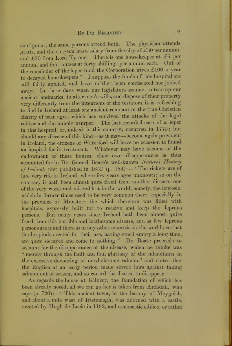 contiguous, the same persons attend both. The physician attends oratis, and the surgeon has a salary from the city of £30 per annum, and £20 from Lord Tyrone. There is one housekeeper at £6 per annum, and four nurses at forty shillings per annum each. Out of the remainder of the leper fund the Corporation gives £100 a year to decayed housekeepers. I suppose the funds of this hospital are still fairly applied, and have neither been confiscated nor jobbed away. In these days when our legislators assume to tear up our ancient landmarks, to alter men's wills, and dispose of their property very differently from the intentions of the testators, it is refreshing to find in Ireland at least one ancient remnant of the true Christian charity of past ages, which has survived the attacks of the legal robber and the unholy usurper. The last recorded case of a leper in this hospital, or, indeed, in this country, occurred in 1775; but should any disease of this kind—as it may—become again prevalent in Ireland, the citizens of Waterford will have no occasion to found an hospital for its treatment. Whatever may have become of the endowment of these houses, their own disappearance is thus accounted for in Dr. Gerard Boate's well-known Natural History of Ireland, first published in 1652 (p. 184):— The rickets are of late very rife in Ireland, where few years agoe unknown; so on the contrary it hath been almost quite freed from another disease, one of the very worst and miserablest in the world, namely, the leprosie, which in former times used to be very common there, especially in the province of Munster; the which therefore was filled with hospitals, expressly built for to receive and keep the leprous persons. But many years since Ireland hath been almost quite freed from this horrible and loathesome disease, and as few leprous persons are found there as in any other countrie in the world; so that the hospitals erected for their use, having stood empty a long time,, are quite decayed and come to nothing! Dr. Boate proceeds to account for the disappearance of the disease, which he thinks was  merely through the fault and foul gluttony of the inhabitants in the excessive devouring of unwholesome salmon, and states that the English at an early period made severe laws against taking- salmon out of season, and so caused the disease to disappear. As regards the house at Kilbixy, the foundation of which has been already noted, all we can gather is taken from Archdall, who says (p. 720):—This ancient town, in the barony of Moygoish, and about a mile west of Iristemagh, was adorned with a castle, erected by Hugh de Lacie in 1192, and a monastic edifice, or rather