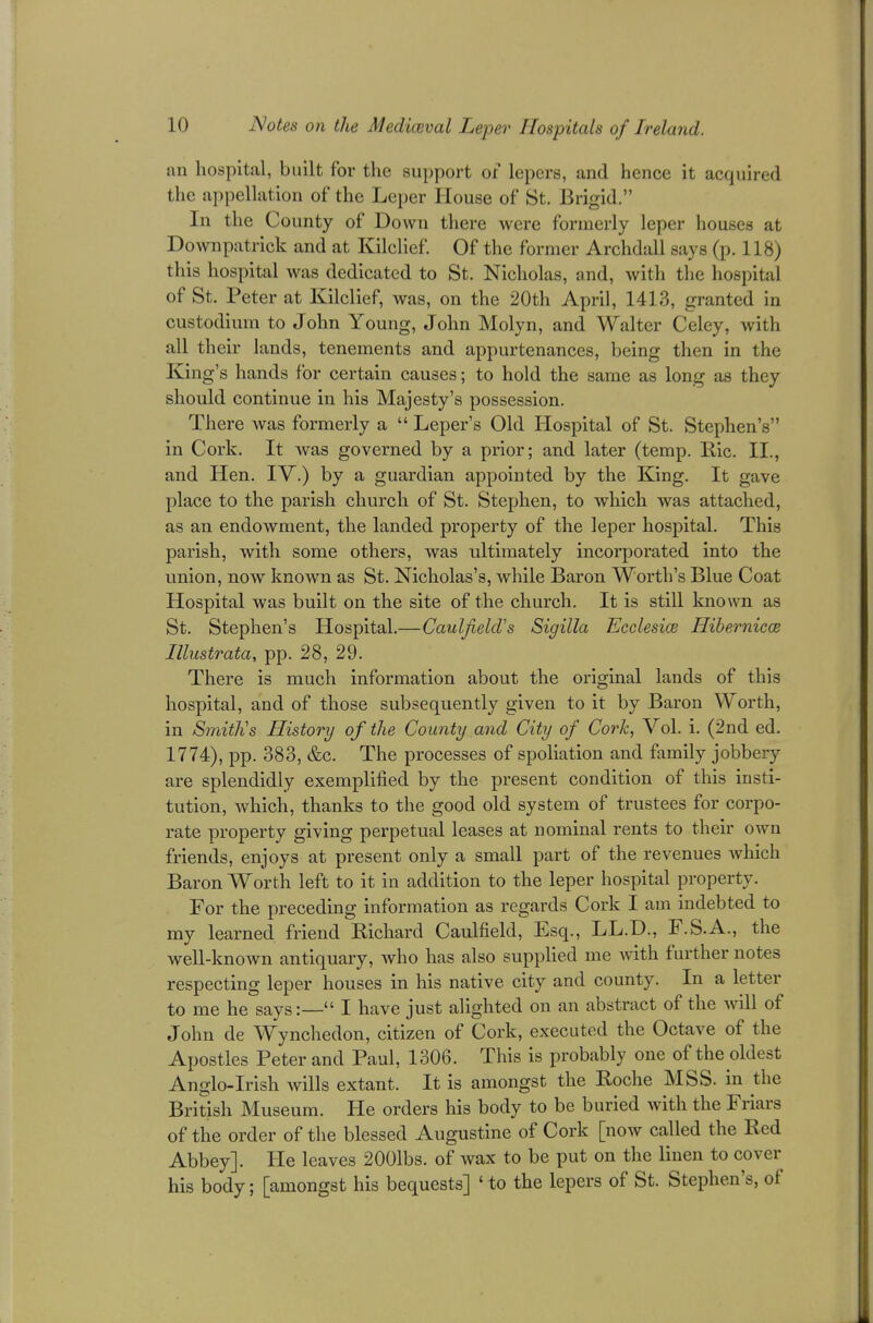 an hospital, built for the support or lepers, and hence it acquired the appellation of the Leper House of St. Brigid. In the County of Down there were formerly leper houses at Downpatrick and at Kilclief. Of the former Archdall says (p. 118) this hospital was dedicated to St. Nicholas, and, with the hospital of St. Peter at Kilclief, was, on the 20th April, 141.3, granted in custodium to John Young, John Molyn, and Walter Celey, with nil their lands, tenements and appurtenances, being then in the King's hands for certain causes; to hold the same as long as they should continue in his Majesty's possession. There was formerly a  Leper's Old Hospital of St. Stephen's in Cork. It was governed by a prior; and later (temp. Bic. II., and Hen. IV.) by a guardian appointed by the King. It gave place to the parish church of St. Stephen, to which was attached, as an endowment, the landed property of the leper hospital. This parish, with some others, was ultimately incorporated into the union, now known as St. Nicholas's, while Baron Worth's Blue Coat Hospital was built on the site of the church. It is still known as St. Stephen's Hospital.—Caulfield's Sigilla Ecclesice Hibernica? Illustrata, pp. 28, 29. There is much information about the original lands of this hospital, and of those subsequently given to it by Baron Worth, in Smith's History of the County and City of Cork, Vol. i. (2nd ed. 1774), pp. 383, &c. The processes of spoliation and family jobbery are splendidly exemplified by the present condition of this insti- tution, which, thanks to the good old system of trustees for corpo- rate property giving perpetual leases at nominal rents to their own friends, enjoys at present only a small part of the revenues which Baron Worth left to it in addition to the leper hospital property. For the preceding information as regards Cork I am indebted to my learned friend Richard Caulfield, Esq., LL.D., F.S.A., the well-known antiquary, who has also supplied me with further notes respecting leper houses in his native city and county. In a letter to me he says:— I have just alighted on an abstract of the Avill of John de Wynchedon, citizen of Cork, executed the Octave of the Apostles Peter and Paul, 1306. This is probably one of the oldest Anglo-Irish wills extant. It is amongst the Roche MSS. in the British Museum. He orders his body to be buried with the Friars of the order of the blessed Augustine of Cork [now called the Red Abbey]. He leaves 2001bs. of wax to be put on the linen to cover his body; [amongst his bequests] ' to the lepers of St. Stephen's, of