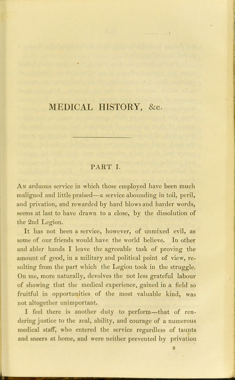 MEDICAL HISTORY, &c. PART 1. An arduous service in which those employed have been much maligned and little praised—a service abounding in toil, peril, and privation, and rewarded by hard blows and harder words, seems at last to have drawn to a close, by the dissolution of the 2nd Legion. It has not been a service, however, of unmixed evil, as some of our friends would have the world believe. In other and abler hands I leave the agreeable task of proving the amount of good, in a military and political point of view, re- sulting from the part which the Legion took in the struggle. On me, more naturally, devolves the not less grateful labour of showing that the medical experience, gained in a field so fruitful in opportunities of the most valuable kind, was not altogether unimportant. I feel there is another duty to perform—that of ren- dering justice to the zeal, ability, and courage of a numerous medical staff, who entered the service regardless of taunts and sneers at home, and were neither prevented by privation
