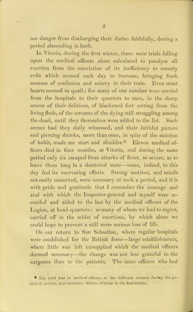 nor danger from discliarging their duties faithfully, during a period abounding in both. In Vitoria, during the first winter, there were trials falling upon the medical officers alone calculated to paralyse all exertion fi'om the conviction of its inefficiency to remedy evils which seemed each day to increase, bringing fresh sources of confusion and misery in their train. Even stout hearts seemed to quail; for many of our number were carried from the hospitals to their quarters to rave, in the sharp access of their delirium, of blackened feet rotting from the living flesh, of the screams of the dying still struggling among the dead, until they themselves were added to the list. Such scenes had they daily witnessed, and their faithful picture and piercing shrieks, more than once, in spite of the stoicism of habit, made me start and shudder.* Eleven inedical of- ficers died in four months, at Vitoria, and during the same period only six escaped from attacks of fever, so severe, as to leave them long in a shattered state—some, indeed, to this day feel its enervating effects. Strong motives, and minds not easily unnerved, were necessary at such a period, and it is with pride and gratitude that I remember the courage and zeal with which the Inspector-general and myself were se- conded and aided to the last by the medical officers of the Legion, at head-quarters ; so many of whom we had to regret, carried of! in the midst of exertions, by which alone we could hope to prevent a still more serious loss of life. On our return to San Sebastian, where regular hospitals were established for the British force—large establishments, where little was left unsupplied which the medical officers deemed necessary—the change was not less grateful to tlie surgeons than to the patients. The same officers who had • The total loss in medical officers, at the different stations durimg the pe- riod of sprvicP, wns seventeen: fiftepn of these in the first winter.