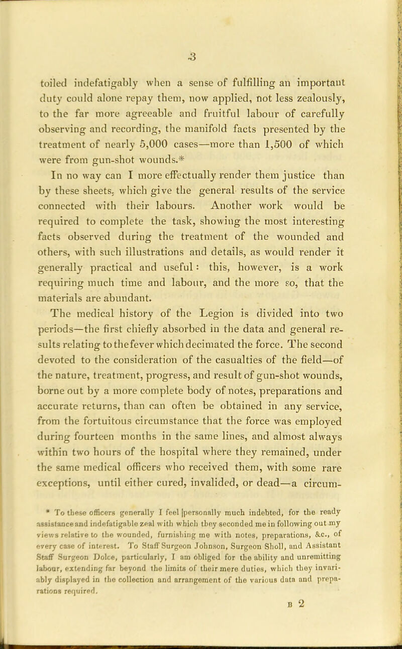toiled indefatigably when a sense of fulfilling an important duty could alone repay them, now applied, not less zealously, to the far more agreeable and fruitful labour of carefully observing and recording, the manifold facts presented by the treatment of nearly 5,000 cases—more than 1,500 of which were from gun-shot wounds.* In no way can I more effectually render them justice than by these sheets, which give the general results of the service connected with their labours. Another work would be required to complete the task, showing the most interesting facts observed during the treatment of the wounded and others, with such illustrations and details, as would render it generally practical and useful: this, however, is a work requiring much time and labour, and the more so, that the materials are abundant. The medical history of the Legion is divided into two periods—the first chiefly absorbed in the data and general re- sults relating to thefever which decimated the force. The second devoted to the considei'ation of the casualties of the field—of the nature, treatment, progress, and result of gun-shot wounds, borne out by a more complete body of notes, preparations and accurate returns, than can often be obtained in any service, from the fortuitous circumstance that the force was employed during fourteen months in the same lines, and almost always within two hours of the hospital where they remained, under the same medical ofiicers who received them, with some rare exceptions, until either cured, invalided, or dead—a circum- • To tliese officers generally I feel [personally much indebted, for the ready assistance and indefatigable zeal with which thoy seconded main following outmy views relative to the wounded, furnishing me with notes, preparations, &c., of every case of interest. To Staff Surgeon Johnson, Surgeon Shell, and Assistant .Staff Surgeon Dolce, particularly, I am obliged for the ability and unremitting labour, extending far beyond the limits of their mere duties, which they invnri- ;ibly displayed in the collection and arrangement of the various data and prepa- rations rerjuired. B 2