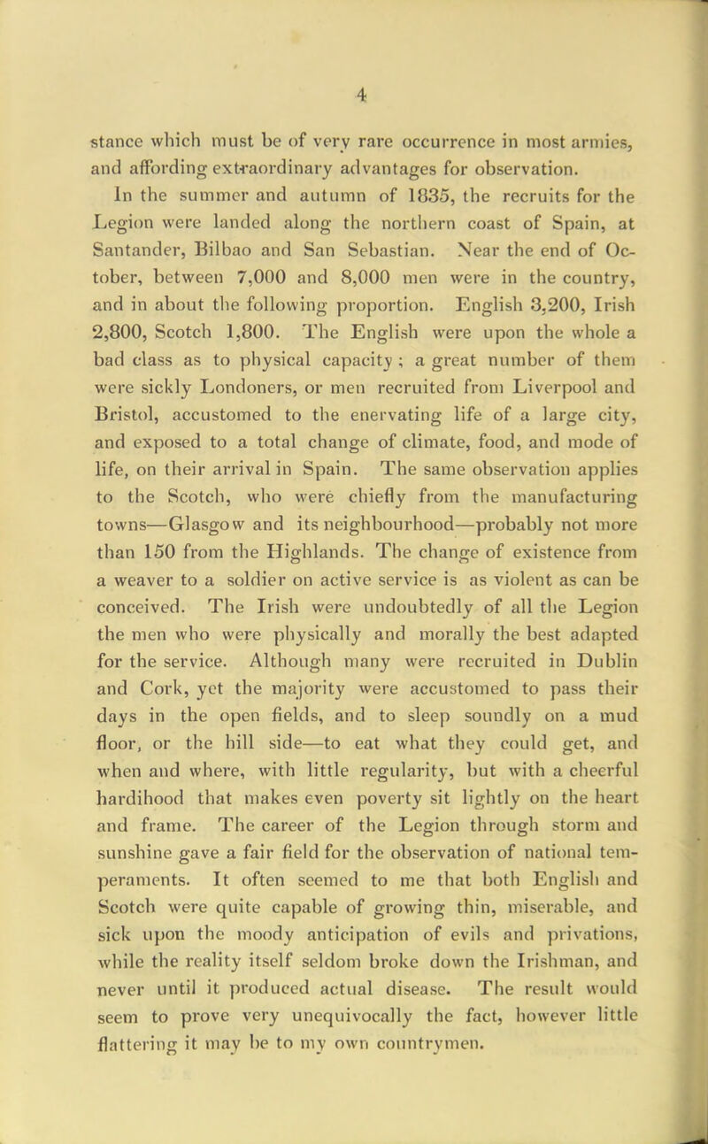 stance which must be of very rare occurrence in most armies, and affording extraordinary advantages for observation. In the summer and autumn of 1835, the recruits for the Legion were landed along the northern coast of Spain, at Santander, Bilbao and San Sebastian. Near the end of Oc- tober, between 7,000 and 8,000 men were in the country, and in about tlie following proportion. English 3,200, Irish 2,800, Scotch 1,800. The English were upon the whole a bad class as to physical capacity ; a great number of them were sickly Londoners, or men recruited from Liverpool and Bristol, accustomed to the enervating life of a large city, and exposed to a total change of climate, food, and mode of life, on their arrival in Spain. The same observation applies to the Scotch, who were chiefly from the manufacturing towns—Glasgow and its neighbourhood—probably not more than 150 from the Highlands. The change of existence from a weaver to a soldier on active service is as violent as can be conceived. The Irish were undoubtedly of all tlie Legion the men who were physically and morally the best adapted for the service. Although many were recruited in Dublin and Cork, yet the majority were accustomed to pass their days in the open fields, and to sleep soundly on a mud floor, or the hill side—to eat what they could get, and when and where, with little regularity, but with a cheerful hardihood that makes even poverty sit lightly on the heart and frame. The career of the Legion through storm and sunshine gave a fair field for the observation of national tem- peraments. It often seemed to me that both English and Scotch were quite capable of growing thin, miserable, and sick upon the moody anticipation of evils and privations, while the reality itself seldom broke down the Irishman, and never until it produced actual disease. The result would seem to prove very unequivocally the fact, however little flattering it may be to my own countrymen.