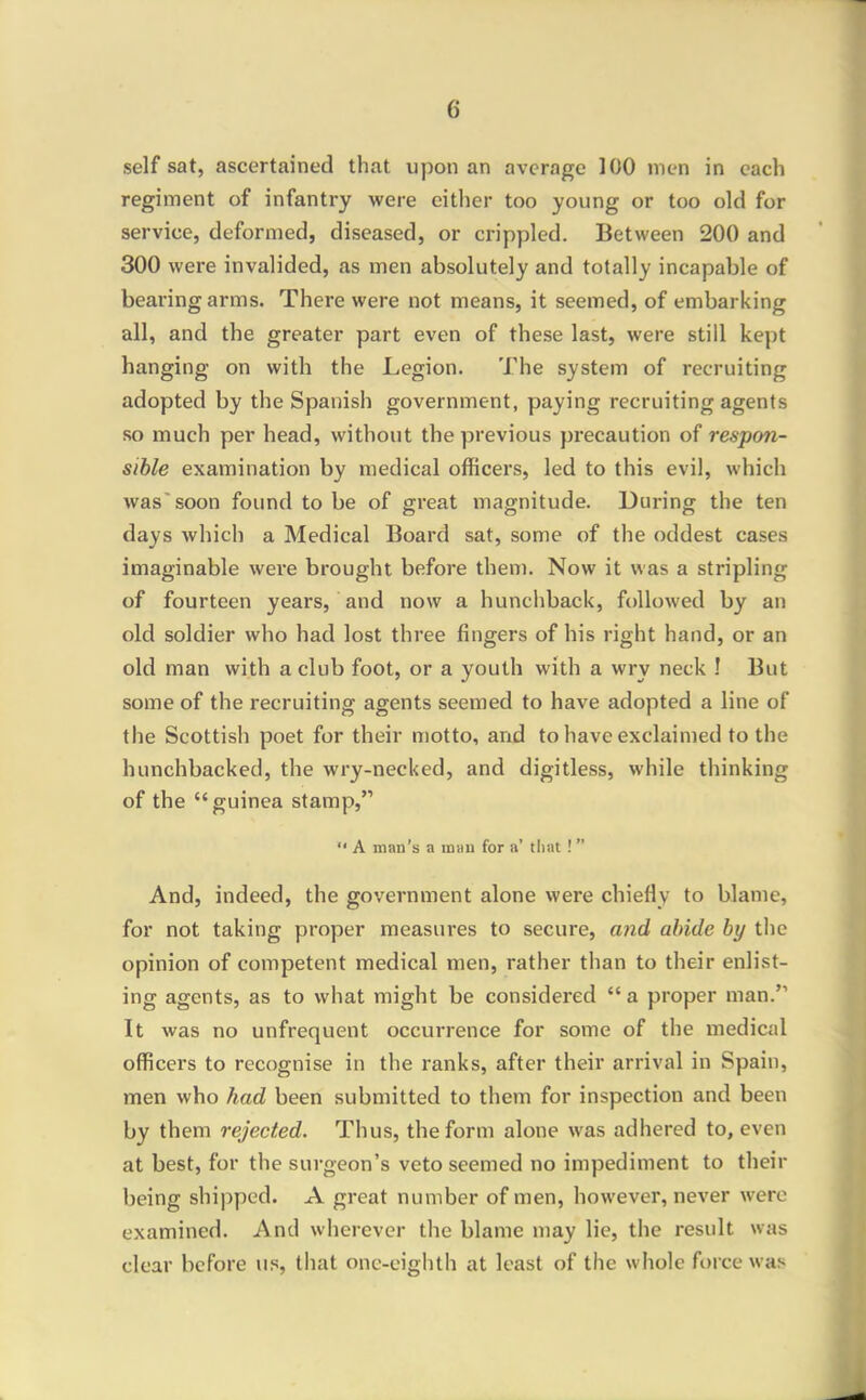 self sat, ascertained that upon an average 100 men in each regiment of infantry were either too young or too old for service, deformed, diseased, or crippled. Between 200 and 300 were invalided, as men absolutely and totally incapable of bearing arms. There were not means, it seemed, of embarking all, and the greater part even of these last, were still kept hanging on with the Legion. The system of recruiting adopted by the Spanish government, paying recruiting agents so much per head, without the previous precaution of respon- sible examination by medical officers, led to this evil, which was'soon found to be of great magnitude. During the ten days which a Medical Board sat, some of the oddest cases imaginable were brought before them. Now it was a stripling of fourteen years, and now a hunchback, followed by an old soldier who had lost three fingers of his right hand, or an old man with a club foot, or a youth with a wry neck ! But some of the recruiting agents seemed to have adopted a line of the Scottish poet for their motto, and to have exclaimed to the hunchbacked, the wry-necked, and digitless, while thinking of the guinea stamp, A man's a idhu for a' tliat ! And, indeed, the government alone were chiefly to blame, for not taking proper measures to secure, and abide by the opinion of competent medical men, rather than to their enlist- ing agents, as to what might be considered a proper man. It was no unfrequent occurrence for some of the medical officers to recognise in the ranks, after their arrival in Spain, men who had been submitted to them for inspection and been by them rejected. Thus, the form alone was adhered to, even at best, for the surgeon's veto seemed no impediment to their being shipped. A great number of men, however, never were examined. And wherever the blame may lie, the result was clear before us, that one-eighth at least of the whole force was