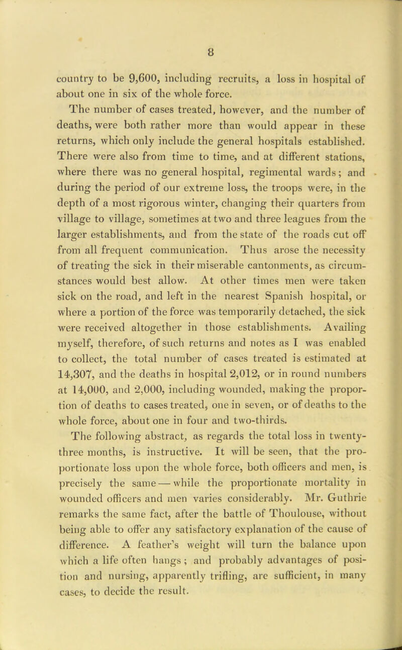 country to be 9,600, including recruits, a loss in hospital of about one in six of the whole force. The number of cases treated, however, and the number of deaths, were both rather more than would appear in these returns, which only include the general hospitals established. There were also from time to time, and at different stations, where there was no general hospital, regimental wards; and during the period of our extreme loss, the troops were, in the depth of a most rigoi'ous winter, changing their quarters from village to village, sometimes at two and three leagues from the larger establishments, and from the state of the roads cut off from all frequent communication. Thus arose the necessity of treating the sick in their miserable cantonments, as circum- stances would best allow. At other times men were taken sick on the road, and left in the nearest Spanish hospital, or where a portion of the force was temporarily detached, the sick were received altogether in those establishments. Availing myself, therefore, of such returns and notes as I was enabled to collect, the total number of cases treated is estimated at 14,307, and the deaths in hospital 2,012, or in round numbers at 14,000, and 2,000, including wounded, making the propor- tion of deaths to cases treated, one in seven, or of deaths to the whole force, about one in four and two-thirds. The following abstract, as regards the total loss in twenty- three months, is instructive. It will be seen, that the pro- portionate loss upon the whole force, both officers and men, is precisely the same — while the proportionate mortality in wounded officers and men varies considerably. Mr. Guthrie remarks the same fact, after the battle of Thoulouse, without being able to offer any satisfactory explanation of the cause of difference. A feather's weight will turn the balance upon which a life often hangs; and probably advantages of posi- tion and nursing, apparently trifling, are sufficient, in many cases, to decide the result.