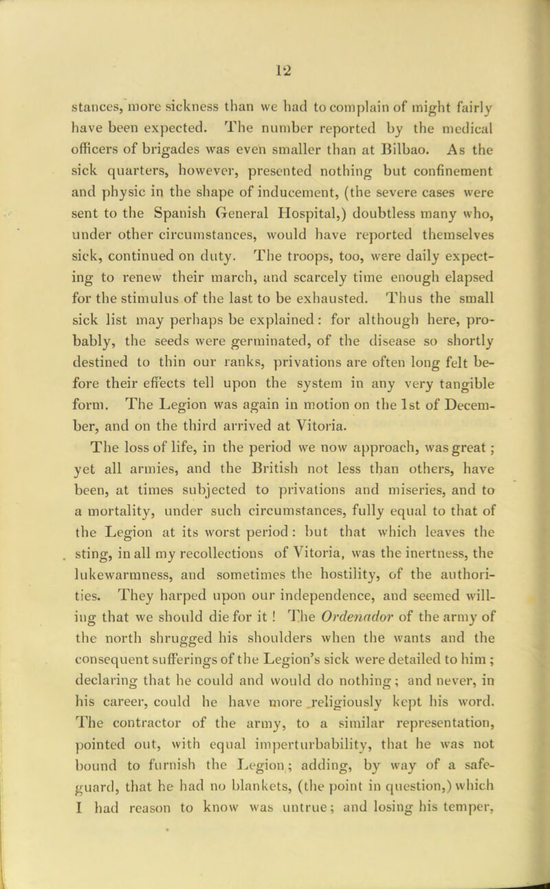 stances, more sickness than we had to complain of might fairly have been expected. The number reported by the medical officers of brigades was even smaller than at Bilbao. As the sick quarters, however, presented nothing but confinement and physic in the shape of inducement, (the severe cases were sent to the Spanish General Hospital,) doubtless many who, under other circumstances, would have reported themselves sick, continued on duty. The troops, too, were daily expect- ing to renew their march, and scarcely time enough elapsed for the stimulus of the last to be exhausted. Thus the small sick list may perhaps be explained: for although here, pro- bably, the seeds were germinated, of the disease so shortly destined to thin our ranks, privations are often long felt be- fore their effects tell upon the system in any very tangible form. The Legion was again in motion on the 1st of Decem- ber, and on the third arrived at Vitoria. The loss of life, in the period we now approach, was great; yet all armies, and the British not less than others, have been, at times subjected to privations and miseries, and to a mortality, under such circumstances, fully equal to that of the Legion at its worst period : but that which leaves the sting, in all my recollections of Vitoria, was the inertness, the lukewarmness, and sometimes the hostility, of the authori- ties. They harped upon our independence, and seemed will- ing that we should die for it ! The Ordenador of the army of the north shrugged his shoulders when the wants and the consequent sufferings of the Legion's sick were detailed to him ; declaring that he could and would do nothing; and never, in his career, could he have more .religiously kept his word. The contractor of the army, to a similar representation, pointed out, with equal imperturbability, that he was not bound to furnish the Legion; adding, by way of a safe- guard, that he had no blankets, (the point in question,) which I had reason to know was untrue; and losing his temper,