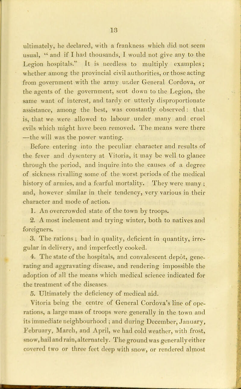 ultimatel)', he declared, with a frankness which did not seem usual, and if I had thousands, I would not give any to the Legion hospitals. It is needless to multiply examples; whether among the provincial civil authorities, or those acting from government with the army ur.der General Cordova, or the agents of the government, sent down to the Legion, the same want of interest, and tardy or utterly disproportionate assistance, among the best, was constantly observed: that is, that we were allowed to labour under many and cruel evils which misrht have been removed. The means were there —the will was the power wanting. Before entering into the peculiar character and results of the fever and dysentery at Vitoi'ia, it may be well to glance through the period, and inquire into the causes of a degree of sickness rivalling some of the worst periods of the medical history of armies, and a fearful mortality. They were many ; and, however similar in their tendency, very various in their character and mode of action. L An overcrowded state of the town by troops. 2. A most inclement and trying winter, both to natives and foreigners. 3. The rations; bad in quality, deficient in quantity, irre- gular in delivery, and imperfectly cooked. 4. The state of the hospitals, and convalescent depot, gene- rating and aggravating disease, and rendering impossible the adoption of all the means which medical science indicated for the treatment of the diseases. 5. Ultimately the deficiency of medical aid. Vitoria being the centre of General Cordova's line of ope- rations, a large mass of troops were generally in the town and its immediate neighbourhood ; and during December, .January, February, March, and April, we had cold weather, with frost, snow, hail and rain, alternately. The ground was generally either covered two or three feet deep with snow, or rendered almost