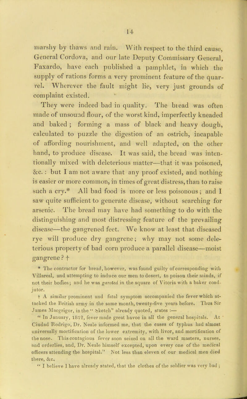 marshy by thaws niid rain. With respect to the third cause, General Cordova, and our late Deputy Commissary General, Faxardo, have each published a pamphlet, in which the supply of rations forms a very prominent feature of the quar- rel. Wherever the fault might lie, very just grounds of complaint existed. They were indeed bad in quality. The biead was often made of unsound flour, of the worst kind, imperfectly kneaded and baked ; forming a mass of black and heavy dough, calculated to puzzle the digestion of an ostrich, incapable of affording nourishment, and well adapted, on the other hand, to produce disease. It was said, the bread was inten- tionally mixed with deleterious matter—that it was poisoned, &c.: but I am not aware that any proof existed, and nothing is easier or more common, in times of great distress, than to raise such a cry.* All bad food is more or less poisonous; and I saw quite sufficient to generate disease, without searching for arsenic. The bread may have had something to do with the distinguishing and most distressing feature of the prevailing disease—the gangrened feet. We know at least that diseased rye will produce dry gangrene; why may not some dele- terious property of bad corn produce a parallel disease—moist gangrenef • The contractor for bread, bowerer, was found guilty of corresponding witb Villareal, and attempting to induce our men to desert, to poison their minds, if not their bodies; and lie was garoted in the square of Vitoria with a baker coad- jutor. t A similar prominent and fatal symptom accompanied the fever which at- lacked the British army in the same month, twenty-five years before. Thus Sir .lames Macgrigor, in the  Sketch already quoted, states :—  Tn January, 1812, fever made great havoc in all the general hospitals. At  Ciudad Rodrigo, Dr. Neale informed me, that the cases of typhus bad almost universally mortification of the lower extremity, witb livor, and mortification of the nose. This contagious fever soon seized on all the ward masters, nurses, and orderlies, and, Dr. Neale himself excepted, upon every one of the medical officers attending the hospital.'' Not less than eleven of our medical men died there, &c.  I believe 1 have already stated, that the clothes of the soldier was very bad ;