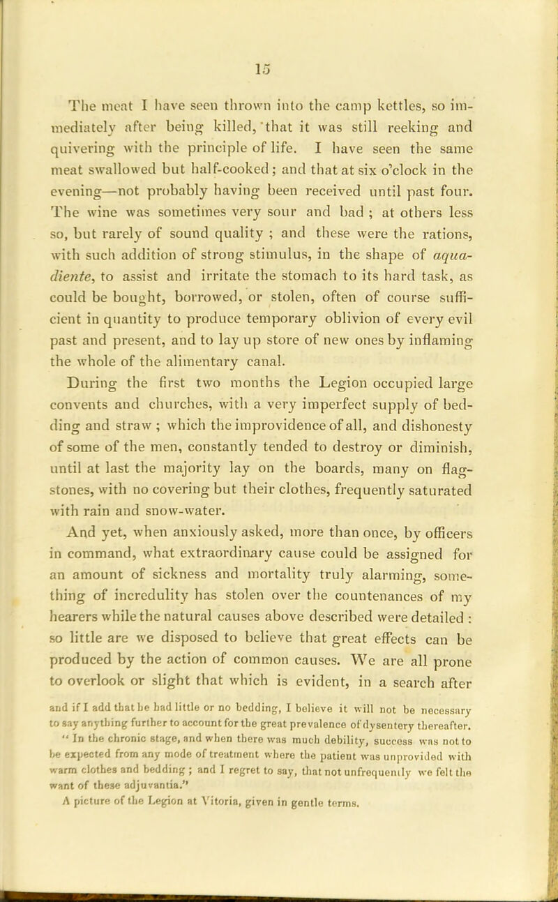The meat I have seen thrown into the camp kettles, so im- mediately after being killed, that it was still reeking and quivering with the principle of life. I have seen the same meat swallowed but half-cooked; and that at six o'clock in the evening—not probably having been received until past four. The wine was sometimes very sour and bad ; at others less so, but rarely of sound quality ; and these were the rations, with such addition of strong stimulus, in the shape of aqua- diente, to assist and irritate the stomach to its hard task, as could be bought, borrowed, or stolen, often of course suffi- cient in quantity to produce temporary oblivion of every evil past and present, and to lay up store of new ones by inflaming the whole of the alimentary canal. During the first two months the Legion occupied large convents and churches, with a very imperfect supply of bed- ding and straw ; which the improvidence of all, and dishonesty of some of the men, constantly tended to destroy or diminish, until at last the majority lay on the boards, many on flag- stones, with no covering but their clothes, frequently saturated with rain and snow-water. And yet, when anxiously asked, more than once, by officers in command, what extraordinary cause could be assigned for an amount of sickness and mortality truly alarming, some- thing of incredulity has stolen over the countenances of my hearers while the natural causes above described were detailed : so little are we disposed to believe that great effects can be produced by the action of common causes. We are all prone to overlook or slight that which is evident, in a search after and if I add that lie had little or no bedding, I believe it will not be necessary to say anything further to account for the great prevalence of dysentery thereafter.  In the chronic stage, and when there was much debility, success was not to be expected from any mode of treatment where the patient was unprovided with warm clothes and bedding ; and I regret to say, that not unfrequenily we felt the want of these adjuvantia. A picture of the Legion at Vitoria, given in gentle terms.