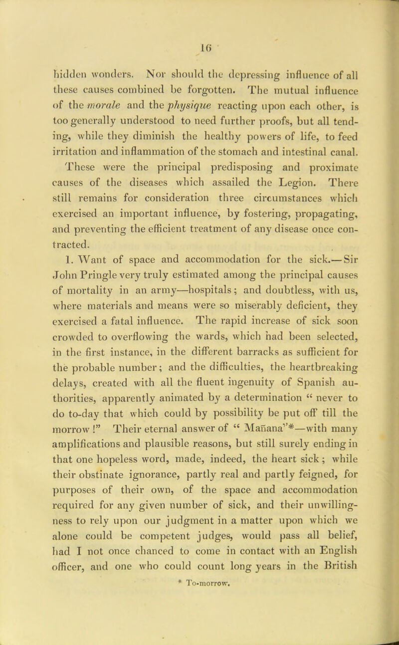 1() hidden wonders. Nor should the depressing influence of all these causes combined be forgotten. The mutual influence of the morale and the physique reacting upon each other, is too generally understood to need further proofs, but all tend- ing, while they diminish the healthy powers of life, to feed irritation and inflammation of the stomach and intestinal canal. These were the principal predisposing and proximate causes of the diseases which assailed the Legion. There still remains for consideration three circumstances whicli exercised an important influence, by fostering, propagating, and preventing the efficient treatment of any disease once con- tracted. 1. Want of space and accommodation for the sick.— Sir John Pringle very truly estimated among the principal causes of mortality in an army—hospitals; and doubtless, with us, where materials and means were so miserably deficient, they exercised a fatal influence. The rapid increase of sick soon crowded to overflowing the wards, which had been selected, in the first instance, in the diffierent barracks as sufficient for the probable number; and the difficulties, the heartbreaking delays, created with all the fluent ingenuity of Spanish au- thorities, apparently animated by a determination  never to do to-day that which could by possibility be put off till the morrow ! Their eternal answer of  Manana''*—with many amplifications and plausible reasons, but still surely ending in that one hopeless word, made, indeed, the heart sick; while their obstinate ignorance, partly real and partly feigned, for purposes of their own, of the space and accommodation required for any given number of sick, and their unwilling- ness to rely upon our judgment in a matter upon which we alone could be competent judges, would pass all belief, had I not once chanced to come in contact with an English officer, and one who could count long years in the British * To-morrow.