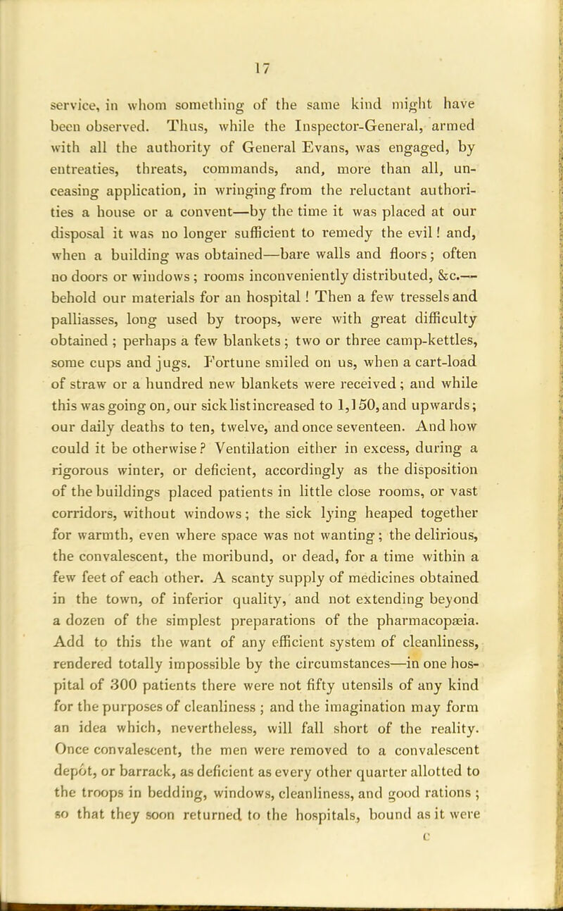 service, in whom sometliing of the same kind might have been observed. Thus, while the Inspector-General, armed with all the authority of General Evans, was engaged, by entreaties, threats, commands, and, more than all, un- ceasing application, in wringing from the reluctant authori- ties a house or a convent—by the time it was placed at our disposal it was no longer sufficient to remedy the evil! and, when a building was obtained—bare walls and floors; often no doors or windows ; rooms inconveniently distributed, &c.— behold our materials for an hospital! Then a few tresselsand palliasses, long used by troops, were with great difficulty obtained ; perhaps a few blankets; two or three camp-kettles, some cups and jugs. Fortune smiled on us, when a cart-load of straw or a hundred new blankets were received; and while this was going on, our sick list increased to 1,150, and upwards; our daily deaths to ten, twelve, and once seventeen. And how could it be otherwise ? Ventilation either in excess, during a rigorous winter, or deficient, accordingly as the disposition of the buildings placed patients in little close rooms, or vast corridors, without windows; the sick lying heaped together for warmth, even where space was not wanting; the delirious, the convalescent, the moribund, or dead, for a time within a few feet of each other. A scanty supply of medicines obtained in the town, of inferior quality, and not extending beyond a dozen of the simplest preparations of the pharmacopasia. Add to this the want of any efficient system of cleanliness, rendered totally impossible by the circumstances—in one hos- pital of 300 patients there were not fifty utensils of any kind for the purposes of cleanliness ; and the imagination may form an idea which, nevertheless, will fall short of the reality. Once convalescent, the men were removed to a convalescent depot, or barrack, as deficient as every other quarter allotted to the troops in bedding, windows, cleanliness, and good rations ; so that they soon returned to the hospitals, bound as it were