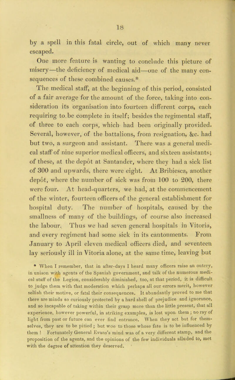 by a spell in this fatal circle, out of whicli many never escaped. One more feature is wanting to conclude this picture of misery—the deficiency of medical aid—one of the many con- sequences of these combined causes.* The medical staff, at the beginning of this period, consisted of a fair average for the amount of the force, taking into con- sideration its organisation into fourteen different corps, each requiring to.be complete in itself; besides the regimental staff, of three to each corps, which had been originally provided. Several, however, of the battalions, from resignation, &c. had but two, a surgeon and assistant. There was a general medi- cal staff of nine superior medical officers, and sixteen assistants; of these, at the depot at Santander, where they had a sick list of 300 and upwards, there were eight. At Bribiesca, another depot, where the number of sick was from 100 to 200, there were four. At head-quarters, we had, at the commencement of the winter, fourteen officers of the general establishment for hospital duty. The number of hospitals, caused by the smallness of many of the buildings, of course also increased the labour. Thus we had seven general hospitals in Vitoria, and every regiment had some sick in its cantonments. From January to Api'il eleven medical officers died, and seventeen lay seriously ill in Vitoria alone, at the same time, leaving but • When I remember, that in after-days I heard many officers raise an outcry, in unison with agents of the Spanish government, and talk of the numerous medi- cal staff of the Legion, considerably diminished, too, at that period, it is difficult to judge them with that moderation which perhaps all our errors merit, however selfish their motive, or fatal their consequences. It abundantly proved to me that there are minds so curiously protected by a hard shell of prejudice and ignorance, and 80 incapable of taking within their grasp more than the little present, that all experience, however powerful, in striking examples, is lost upon them ; no ray of light from past or future can ever find entrance. When they act but for them- selves, they are to be pitied ; but woe to those whose fate is to be influenced by them ! Fortunately General Jivans's mind was of a very different stamp, and the proposition of the agents, and the opinions of the few individuals alluded to, met with the degree of attention they deserved.