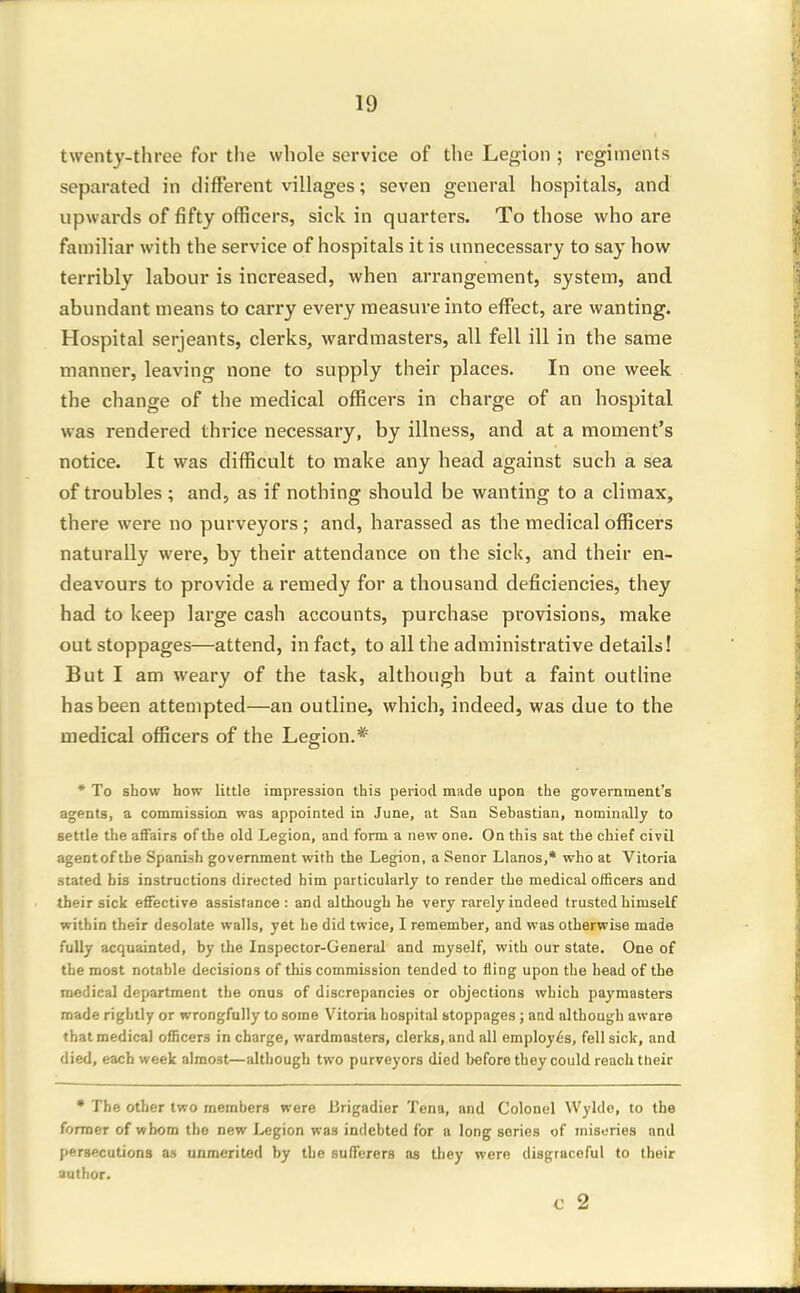 twenty-three for the whole service of the Legion ; regiments separated in different villages; seven general hospitals, and upwards of fifty officers, sick in quarters. To those who are familiar with the service of hospitals it is unnecessary to say how terribly labour is increased, when arrangement, system, and abundant means to carry every measure into effect, are wanting. Hospital Serjeants, clerks, wardmasters, all fell ill in the same manner, leaving none to supply their places. In one week the change of the medical officers in charge of an hospital was rendered thrice necessary, by illness, and at a moment's notice. It was difficult to make any head against such a sea of troubles ; and, as if nothing should be wanting to a climax, there were no purveyors ; and, harassed as the medical officers naturally were, by their attendance on the sick, and their en- deavours to provide a remedy for a thousand deficiencies, they had to keep large cash accounts, purchase provisions, make out stoppages—attend, in fact, to all the administrative details! But I am weary of the task, although but a faint outline has been attempted—an outline, which, indeed, was due to the medical officers of the Legion.* * To show how little impression this period made upon the government's agents, a commission was appointed in June, at San Sebastian, nominally to settle the affairs of the old Legion, and form a new one. On this sat the chief civil agentof the Spanish government with the Legion, a Senor Llanos,* who at Vitoria stated bis instructions directed him particularly to render the medical officers and their sick effective assistance : and although he very rarely indeed trusted himself within their desolate walls, yet he did twice, I remember, and was otherwise made fully acquainted, by the Inspector-General and myself, with our state. One of the most notable decisions of this commission tended to fling upon the head of the medical department the onus of discrepancies or objections which paymasters made rightly or wrongfully to some Vitoria hospital stoppages ; and although aware that medical officers in charge, wardmasters, clerks, and all employes, fell sick, and died, each week almost—although two purveyors died before they could reach their • The other two members were lirigadier Tena, and Colonel Wyldc, to the former of whom the new Legion was indebted for n long series of miseries and (lersecutions as unmerited by the sufferers as tl)ey were disgraceful to their author. c 2