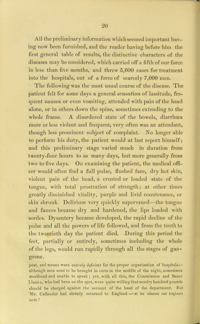 All the preliminary information which seemed important hav- ing now been furnished, and the reader having before him the first general table of results, the distinctive characters of the diseases may be considered, which carried off a fifth of our force in less than five months, and threw 5,000 cases for treatment into the hospitals, out of a force of scarcely 7,000 men. The following was the most usual course of the disease. The patient felt for some days a general sensation of lassitude, fre- quent nausea or even vomiting, attended with pain of the head alone, or in others down the spine, sometimes extending to the whole frame. A disordered state of the bowels, diarrhoea more or less violent and frequent, very often was an attendant, though less prominent subject of complaint. No longer able to perform his duty, the patient would at last report himself; and this preliminary stage varied much in duration from twenty-four hours to as many days, but more generally from two to five days. On examining the patient, the medical offi- cer would often find a full pulse, flushed face, dry hot skin, violent pain of the head, a crusted or loaded state of the tongue, with total prostration of strength; at other times greatly diminished vitality, purple and livid countenance, or skin shrunk. Delirium very quickly supervened—the tongue and fauces became dry and hai'dened, the lips loaded with sordes. Dysentery became developed, the rapid decline of the pulse and all the powers of life followed, and from the tenth to the twentieth day the patient died. During this period the feet, partially or entirely, sometimes including the whole of the legs, would run rapidly through all the stages of gan- grene. post, and means were entirely deficient for the proper organization of hospitals— although men used to be brought in carts in the middle of the night, sometimes moribund and unable lo speak ; yet, with all this, the Commission and Senor Llano s, who had been on the spot, were quite willing that sundry hundred pounds should be charged against the account of the head of the department, I?ut Mr. Callander had already returned to England — et let absents ont tnujuurs torts !