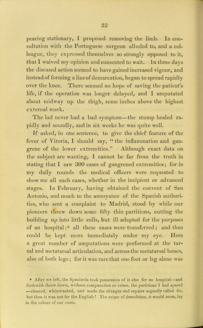 pearing stationary, I proposed removing the limb. In con- sultation with the Portuguese surgeon alluded to, and a col- league, they expressed themselves so strongly opposed to it, that I waived my opinion and consented to wait. In three days the diseased action seemed to have gained increased vigour, and instead of forming a lineof demarcation, began to spread rapidly over the knee. There seemed no hope of saving the patient's life, if the operation was longer delayed, and I amputated about midway up the thigh, some inches above the highest external mark. The lad never had a bad symptom—the stump healed ra- pidly and soundly, and in six weeks he was quite well. If asked, in one sentence, to give the chief feature of the fever of Vitoria, I should say,  the inflammation and gan- grene of the lower exti'emities. Although exact data on the subject are wanting, I cannot be far from the truth in stating that I saw 300 cases of gangrened extremities; for in my daily rounds the medical officers were requested to show me all such cases, whether in the incipient or advanced stages. In February, having obtained the convent of San Antonio, and much to the annoyance of the Spanish authori- ties, who sent a complaint to Madrid, stood by while our pioneers threw down some fifty thin partitions, cutting the building up into little cells, but ill adapted for the purposes of an hospital :* all these cases were transferred ; and thus could be kept more immediately under my eye. Here a great number of amputations were performed at the tar- sal and metatarsal articulation, and across the metatarsal bones, also of both legs ; for it was rare that one foot or leg alone was • After we left, the Spaniards took possession of it also for nn hospital—and forthwith threw down, without compunction or crime, the partitions I had spared —cleaned, whitewashed, and made the changes and repairs urgently called for, but then it was not for llie Eiiglisli! 'J'lie crime of demolition, it would seem, lay in the colour of our coals.