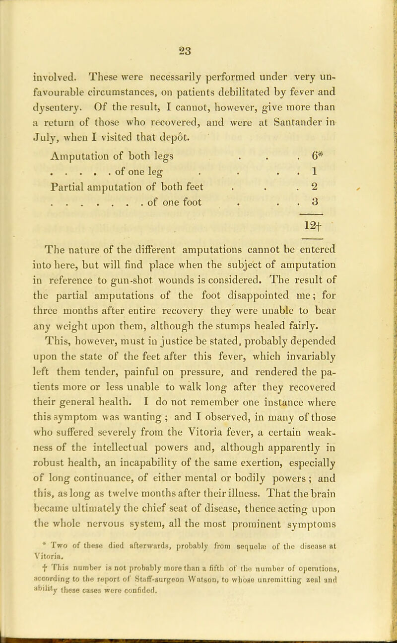 involved. These were necessarily performed under very un- favourable circumstances, on patients debilitated by fever and dysentery. Of the result, I cannot, however, give more than a return of those who recovered, and were at Santander in July, when I visited that depot. Amputation of both legs . . .6* of one leg . . . . 1 Partial amputation of both feet . . .2 of one foot . . . 3 12t The nature of the different amputations cannot be entered into here, but will find place when the subject of amputation in reference to gun-shot wounds is considered. The result of the partial amputations of the foot disappointed me; for three months after entire recovery they were unable to bear any weight upon them, although the stumps healed fairly. This, however, must in justice be stated, probably depended upon the state of the feet after this fever, which invariably left them tender, painful on pressure, and rendered the pa- tients more or less unable to walk long after they recovered their general health. I do not remember one instance where this symptom was wanting ; and I observed, in many of those who suffered severely from the Vitoria fever, a certain weak- ness of the intellectual powers and, although apparently in robust health, an incapability of the same exertion, especially of long continuance, of either mental or bodily powers; and this, as long as twelve months after their illness. That the brain became ultimately the chief seat of disease, thence acting upon the whole nervous system, all the most prominent symptoms * Two of these died afterwards, probably from sequelaj of tlio disease at Vitoria. t This number is not probably more than a fifth of the number of operations, according to the report of Staff-surgeon Watson, to whoso unremitting zeal and ability these cases were confided.