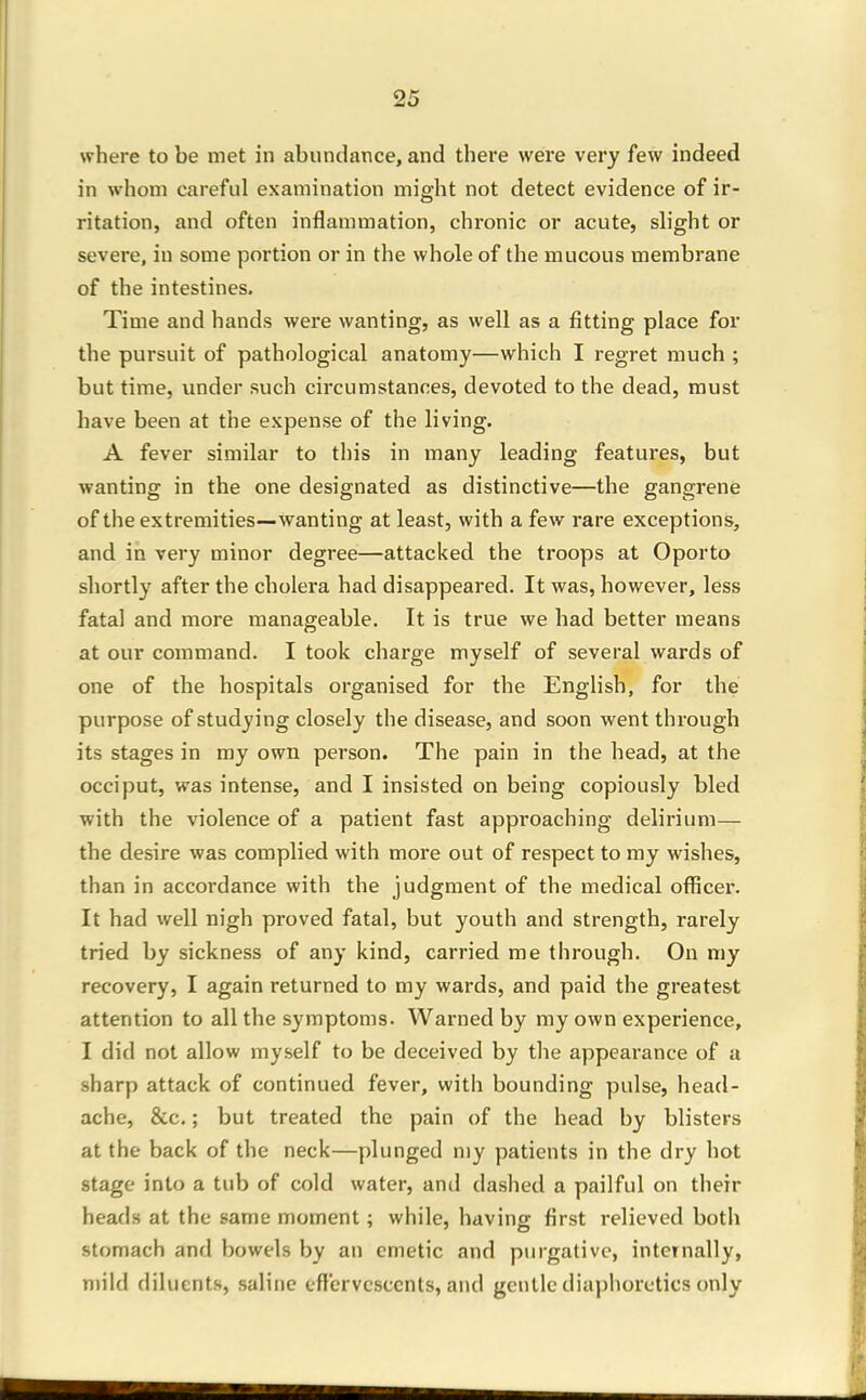 where to be met in abundance, and there were very few indeed in whom careful examination might not detect evidence of ir- ritation, and often inflammation, chronic or acute, slight or severe, in some portion or in the whole of the mucous membrane of the intestines. Time and hands were wanting, as well as a fitting place for the pursuit of pathological anatomy—which I regret much ; but time, under such circumstances, devoted to the dead, must have been at the expense of the living. A fever similar to this in many leading features, but wanting in the one designated as distinctive—the gangrene of the extremities—wanting at least, with a few rare exceptions, and in very minor degree—attacked the troops at Oporto shortly after the cholera had disappeared. It was, however, less fatal and more manageable. It is true we had better means at our command. I took charge myself of several wards of one of the hospitals organised for the English, for the purpose of studying closely the disease, and soon went through its stages in my own person. The pain in the head, at the occiput, was intense, and I insisted on being copiously bled with the violence of a patient fast approaching delirium— the desire was complied with more out of respect to my wishes, than in accordance with the judgment of the medical officer. It had well nigh proved fatal, but youth and strength, rarely tried by sickness of any kind, carried me through. On my recovery, I again returned to my wards, and paid the greatest attention to all the symptoms. Warned by my own experience, I did not allow myself to be deceived by the appearance of a sharp attack of continued fever, with bounding pulse, head- ache, &c,; but treated the pain of the head by blisters at the back of the neck—plunged my patients in the dry hot stage into a tub of cold water, and dashed a pailful on their heads at the same moment; while, having first relieved both stomach and bowels by an emetic and purgative, internally, mild diluents, .saline effervcsccnts, and gentle diaphoretics only