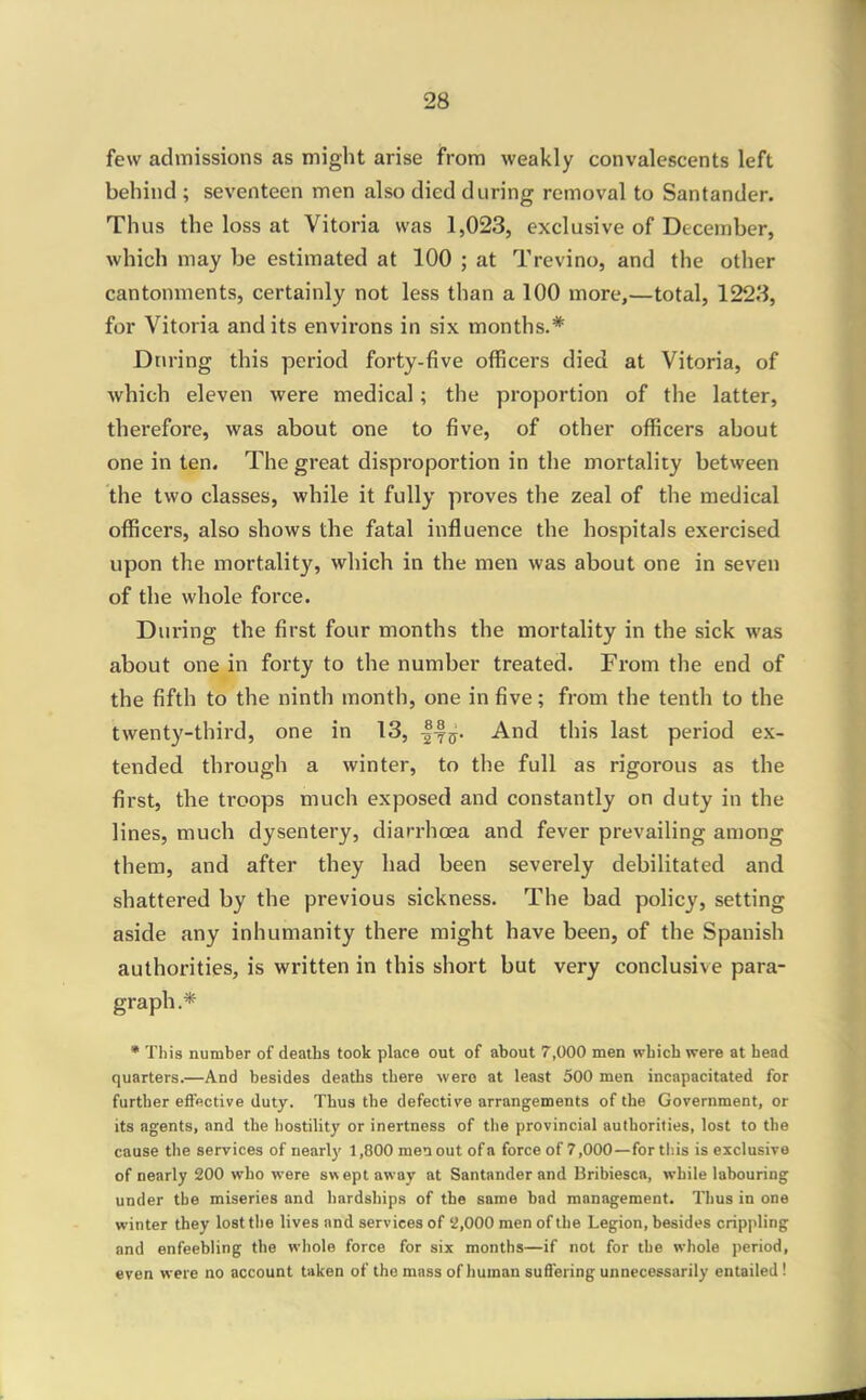 few admissions as might arise from weakly convalescents left behind ; seventeen men also died during removal to Santander. Thus the loss at Vitoria was 1,023, exclusive of December, which may be estimated at 100 ; at Trevino, and the other cantonments, certainly not less than a 100 more,—total, 1228, for Vitoria and its environs in six months.* During this period forty-five officers died at Vitoria, of which eleven were medical; the proportion of the latter, therefore, was about one to five, of other ofiicers about one in ten. The great disproportion in the mortality between the two classes, while it fully proves the zeal of the medical oflScers, also shows the fatal influence the hospitals exercised upon the mortality, which in the men was about one in seven of the whole force. During the first four months the mortality in the sick was about one in forty to the number treated. From the end of the fifth to the ninth month, one in five; from the tenth to the twenty-third, one in 13, And this last period ex- tended through a winter, to the full as rigorous as the first, the troops much exposed and constantly on duty in the lines, much dysentery, diarrhoea and fever prevailing among them, and after they had been severely debilitated and shattered by the previous sickness. The bad policy, setting aside any inhumanity there might have been, of the Spanish authorities, is written in this short but very conclusive para- graph.* * This number of deaths took place out of about 7,000 men which were at head quarters.—And besides deaths there were at least 500 men incapacitated for further eflective duty. Thus the defective arrangements of the Government, or its agents, and the hostility or inertness of the provincial authorities, lost to the cause the services of nearly 1,800 men out of a force of 7,000—forth.is is exclusive of nearly 200 who were swept away at Santander and Bribiesca, while labouring under the miseries and hardships of the same bad management. Thus in one winter they lost the lives and services of '2,000 men of the Legion, besides cripjiling and enfeebling the wliole force for six months—if not for the whole period, even were no account taken of the mass of human suffering unnecessarily entailed!