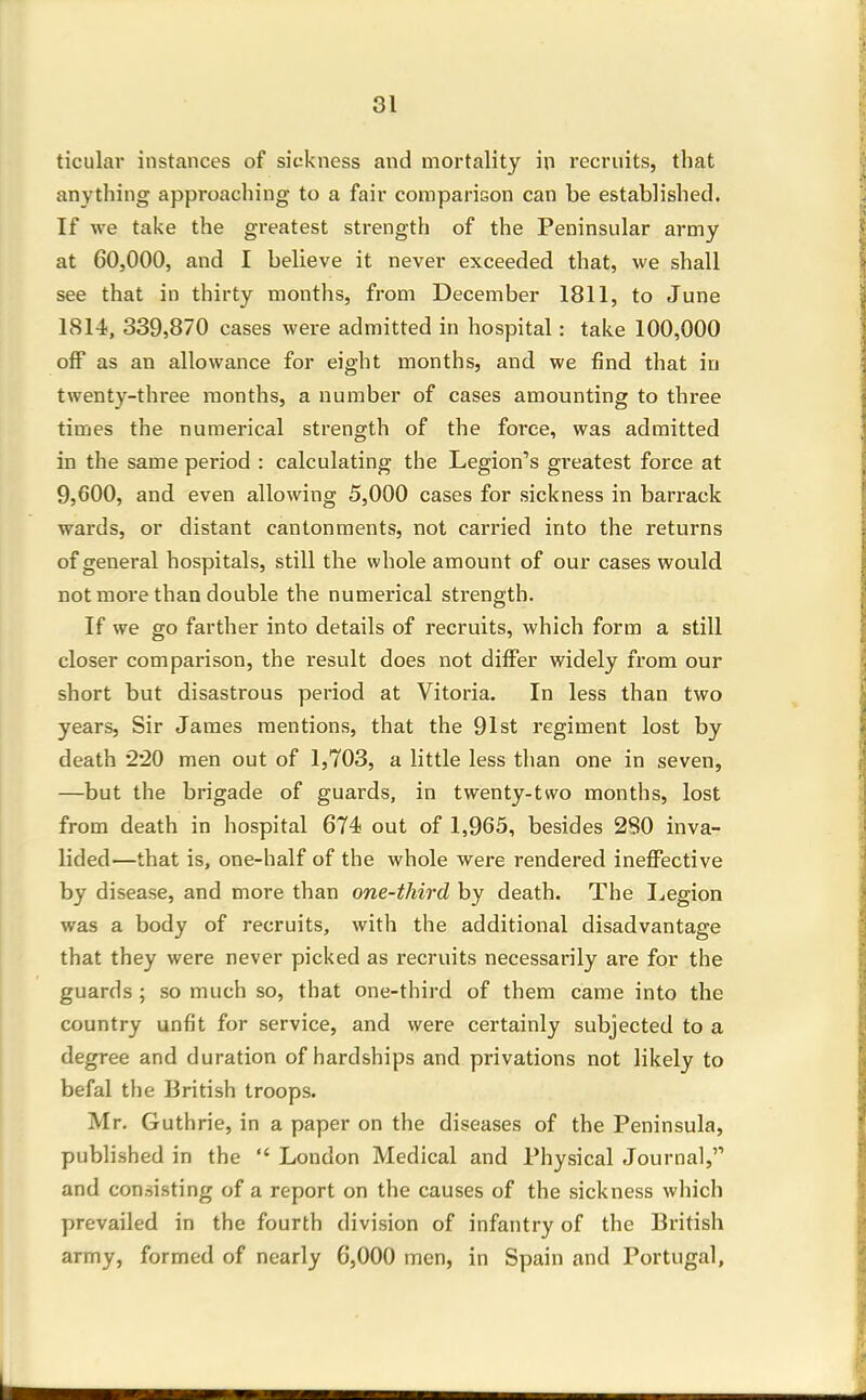 ticular instances of sickness and mortality in recruits, that anything approaching to a fair comparison can be established. If we take the greatest strength of the Peninsular army at 60,000, and I believe it never exceeded that, we shall see that in thirty months, from December 1811, to June 1814, 339,870 cases were admitted in hospital: take 100,000 off as an allowance for eight months, and we find that iu twenty-three months, a number of cases amounting to three times the numerical strength of the force, was admitted in the same period : calculating the Legion's greatest force at 9,600, and even allowing 5,000 cases for sickness in barrack wards, or distant cantonments, not carried into the returns of general hospitals, still the whole amount of our cases would not more than double the numerical strength. If we go farther into details of recruits, which form a still closer comparison, the result does not differ widely from our short but disastrous period at Vitoria. In less than two years, Sir James mentions, that the 91st regiment lost by death '2'20 men out of 1,703, a little less than one in seven, —but the brigade of guards, in twenty-two months, lost from death in hospital 674 out of 1,965, besides 280 inva- lided—that is, one-half of the whole were rendered ineffective by disease, and more than one-third by death. The I^egion was a body of recruits, with the additional disadvantage that they were never picked as recruits necessarily are for the guards ; so much so, that one-third of them came into the country unfit for service, and were certainly subjected to a degree and duration of hardships and privations not likely to befal the British troops. Mr. Guthrie, in a paper on the diseases of the Peninsula, published in the London Medical and Physical Journal, and consisting of a report on the causes of the sickness which prevailed in the fourth division of infantry of the British army, formed of nearly 6,000 men, in Spain and Portugal,